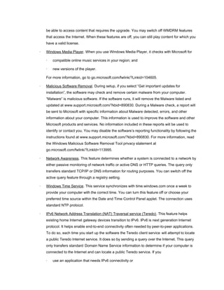 be able to access content that requires the upgrade. You may switch off WMDRM features
that access the Internet. When these features are off, you can still play content for which you
have a valid license.
· Windows Media Player. When you use Windows Media Player, it checks with Microsoft for
· compatible online music services in your region; and
· new versions of the player.
For more information, go to go.microsoft.com/fwlink/?Linkid=104605.
· Malicious Software Removal. During setup, if you select “Get important updates for
installation”, the software may check and remove certain malware from your computer.
“Malware” is malicious software. If the software runs, it will remove the Malware listed and
updated at www.support.microsoft.com/?kbid=890830. During a Malware check, a report will
be sent to Microsoft with specific information about Malware detected, errors, and other
information about your computer. This information is used to improve the software and other
Microsoft products and services. No information included in these reports will be used to
identify or contact you. You may disable the software’s reporting functionality by following the
instructions found at www.support.microsoft.com/?kbid=890830. For more information, read
the Windows Malicious Software Removal Tool privacy statement at
go.microsoft.com/fwlink/?LinkId=113995.
· Network Awareness. This feature determines whether a system is connected to a network by
either passive monitoring of network traffic or active DNS or HTTP queries. The query only
transfers standard TCP/IP or DNS information for routing purposes. You can switch off the
active query feature through a registry setting.
· Windows Time Service. This service synchronizes with time.windows.com once a week to
provide your computer with the correct time. You can turn this feature off or choose your
preferred time source within the Date and Time Control Panel applet. The connection uses
standard NTP protocol.
· IPv6 Network Address Translation (NAT) Traversal service (Teredo). This feature helps
existing home Internet gateway devices transition to IPv6. IPv6 is next generation Internet
protocol. It helps enable end-to-end connectivity often needed by peer-to-peer applications.
To do so, each time you start up the software the Teredo client service will attempt to locate
a public Teredo Internet service. It does so by sending a query over the Internet. This query
only transfers standard Domain Name Service information to determine if your computer is
connected to the Internet and can locate a public Teredo service. If you
· use an application that needs IPv6 connectivity or
 