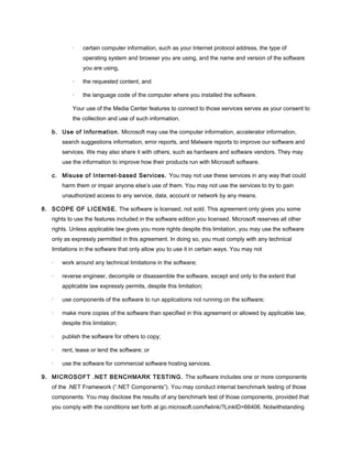 · certain computer information, such as your Internet protocol address, the type of
operating system and browser you are using, and the name and version of the software
you are using,
· the requested content, and
· the language code of the computer where you installed the software.
Your use of the Media Center features to connect to those services serves as your consent to
the collection and use of such information.
b. Use of Information. Microsoft may use the computer information, accelerator information,
search suggestions information, error reports, and Malware reports to improve our software and
services. We may also share it with others, such as hardware and software vendors. They may
use the information to improve how their products run with Microsoft software.
c. Misuse of Internet-based Services. You may not use these services in any way that could
harm them or impair anyone else’s use of them. You may not use the services to try to gain
unauthorized access to any service, data, account or network by any means.
8. SCOPE OF LICENSE. The software is licensed, not sold. This agreement only gives you some
rights to use the features included in the software edition you licensed. Microsoft reserves all other
rights. Unless applicable law gives you more rights despite this limitation, you may use the software
only as expressly permitted in this agreement. In doing so, you must comply with any technical
limitations in the software that only allow you to use it in certain ways. You may not
· work around any technical limitations in the software;
· reverse engineer, decompile or disassemble the software, except and only to the extent that
applicable law expressly permits, despite this limitation;
· use components of the software to run applications not running on the software;
· make more copies of the software than specified in this agreement or allowed by applicable law,
despite this limitation;
· publish the software for others to copy;
· rent, lease or lend the software; or
· use the software for commercial software hosting services.
9. MICROSOFT .NET BENCHMARK TESTING. The software includes one or more components
of the .NET Framework (“.NET Components”). You may conduct internal benchmark testing of those
components. You may disclose the results of any benchmark test of those components, provided that
you comply with the conditions set forth at go.microsoft.com/fwlink/?LinkID=66406. Notwithstanding
 