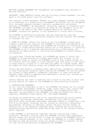 END-USER LICENSE AGREEMENT FOR "GroupMail®" aka GroupMail® Free, Personal or
Business Editions"
IMPORTANT - READ CAREFULLY Please read the following license agreement. You must
agree to its terms before using this software.
This end-user license agreement ("EULA") is a legal agreement between you either
as an individual or a single entity ("LICENSEE") and Infacta ltd. for GroupMail®
v5.x, including computer software, electronic documentation and printed
materials ("SOFTWARE"). By Downloading, installing, copying, or otherwise using
the SOFTWARE, you agree to be bound by the terms of this agreement. If you do
not agree to the terms of this EULA, promptly destroy all copies of the
SOFTWARE, including any updates, in your possession or return them to Infacta.
The SOFTWARE is protected by copyright laws and international copyright
treaties, as well as other intellectual property laws and treaties. The SOFTWARE
is licensed, not sold.
1. GRANT OF LICENSE. Infacta ltd. grants to you the LICENSEE a nonexclusive
license to make and use copies of the SOFTWARE in the manner provided below. If
a single user license was bought, the LICENSEE has the option of installing the
SOFTWARE on a single machine possibly used by one or more persons, or installing
the SOFTWARE on up to 3 machines used exclusively by a single person. Any
combination of these options, or installing the SOFTWARE on a network server, is
not permitted.
If a multi-user license was bought, the LICENSEE may choose to install the
SOFTWARE on as many machines as licenses were bought, but no more, or the
LICENSEE may choose to install the SOFTWARE on one or more network servers on
the condition that the number of client machines that have access to that server
or those servers, is equal to or less than the number of licenses bought. When
the number of client machines grows, the LICENSEE must buy additional licenses.
Infacta may have patents or pending patent applications, trademarks, copyrights,
or other intellectual property rights covering the SOFTWARE. You are not granted
any license to these patents, trademarks, copyrights, or other intellectual
property rights except as expressly provided herein. Infacta ltd. reserves all
rights not expressly granted.
Infacta reserves the right to terminate this license at any time, at which time
you must destroy all copies of the SOFTWARE you have previously installed.
2. COPYRIGHT AND TRADEMARK.
(a) All title and copyrights in and to the SOFTWARE (including, but not limited
to, any images, photographs, animation, video, audio, music, text, source code
and "applets," incorporated into the SOFTWARE), the accompanying printed
materials, and any copies of the SOFTWARE, are owned by Infacta ltd. and its
suppliers. COPYRIGHT © 2006 Infacta ltd. ALL RIGHTS RESERVED.
(b) Except as stated herein, none of the copyrighted materials may be copied,
reproduced, distributed, republished, transferred, sold, used to create
derivative works, performed, downloaded, displayed, posted or transmitted in any
form or by any means, including, but not limited to, electronic, mechanical,
photocopying, recording, or otherwise, without the prior written consent of
Infalcta ltd. or the respective copyright owner. Software may not be reverse
engineered unless specifically authorized by the owner of the software's patent
and/or copyright.
(c)The SOFTWARE is protected by copyright laws and international treaty
provisions. Therefore, you must treat the SOFTWARE like any other copyrighted
material except that you may either (i) make one copy of the SOFTWARE solely for
backup or archival purposes, or (ii) install the SOFTWARE on a single computer
provided you keep the original solely for backup or archival purposes. You may
not copy the printed materials accompanying the SOFTWARE.
 