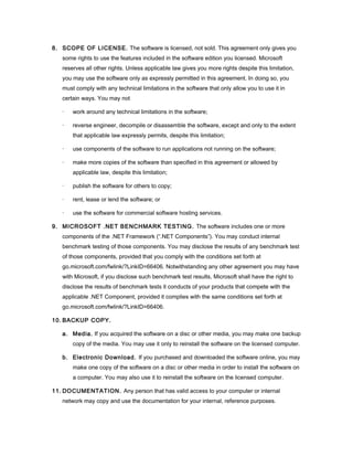 8. SCOPE OF LICENSE. The software is licensed, not sold. This agreement only gives you
some rights to use the features included in the software edition you licensed. Microsoft
reserves all other rights. Unless applicable law gives you more rights despite this limitation,
you may use the software only as expressly permitted in this agreement. In doing so, you
must comply with any technical limitations in the software that only allow you to use it in
certain ways. You may not
· work around any technical limitations in the software;
· reverse engineer, decompile or disassemble the software, except and only to the extent
that applicable law expressly permits, despite this limitation;
· use components of the software to run applications not running on the software;
· make more copies of the software than specified in this agreement or allowed by
applicable law, despite this limitation;
· publish the software for others to copy;
· rent, lease or lend the software; or
· use the software for commercial software hosting services.
9. MICROSOFT .NET BENCHMARK TESTING. The software includes one or more
components of the .NET Framework (“.NET Components”). You may conduct internal
benchmark testing of those components. You may disclose the results of any benchmark test
of those components, provided that you comply with the conditions set forth at
go.microsoft.com/fwlink/?LinkID=66406. Notwithstanding any other agreement you may have
with Microsoft, if you disclose such benchmark test results, Microsoft shall have the right to
disclose the results of benchmark tests it conducts of your products that compete with the
applicable .NET Component, provided it complies with the same conditions set forth at
go.microsoft.com/fwlink/?LinkID=66406.
10. BACKUP COPY.
a. Media. If you acquired the software on a disc or other media, you may make one backup
copy of the media. You may use it only to reinstall the software on the licensed computer.
b. Electronic Download. If you purchased and downloaded the software online, you may
make one copy of the software on a disc or other media in order to install the software on
a computer. You may also use it to reinstall the software on the licensed computer.
11. DOCUMENTATION. Any person that has valid access to your computer or internal
network may copy and use the documentation for your internal, reference purposes.
 