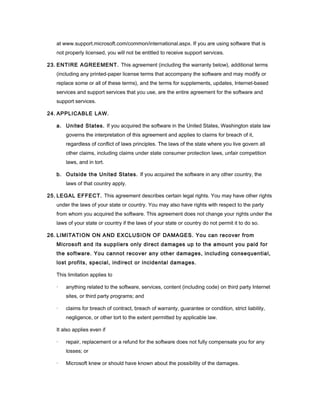 at www.support.microsoft.com/common/international.aspx. If you are using software that is
not properly licensed, you will not be entitled to receive support services.
23. ENTIRE AGREEMENT. This agreement (including the warranty below), additional terms
(including any printed-paper license terms that accompany the software and may modify or
replace some or all of these terms), and the terms for supplements, updates, Internet-based
services and support services that you use, are the entire agreement for the software and
support services.
24. APPLICABLE LAW.
a. United States. If you acquired the software in the United States, Washington state law
governs the interpretation of this agreement and applies to claims for breach of it,
regardless of conflict of laws principles. The laws of the state where you live govern all
other claims, including claims under state consumer protection laws, unfair competition
laws, and in tort.
b. Outside the United States. If you acquired the software in any other country, the
laws of that country apply.
25. LEGAL EFFECT. This agreement describes certain legal rights. You may have other rights
under the laws of your state or country. You may also have rights with respect to the party
from whom you acquired the software. This agreement does not change your rights under the
laws of your state or country if the laws of your state or country do not permit it to do so.
26. LIMITATION ON AND EXCLUSION OF DAMAGES. You can recover from
Microsoft and its suppliers only direct damages up to the amount you paid for
the software. You cannot recover any other damages, including consequential,
lost profits, special, indirect or incidental damages.
This limitation applies to
· anything related to the software, services, content (including code) on third party Internet
sites, or third party programs; and
· claims for breach of contract, breach of warranty, guarantee or condition, strict liability,
negligence, or other tort to the extent permitted by applicable law.
It also applies even if
· repair, replacement or a refund for the software does not fully compensate you for any
losses; or
· Microsoft knew or should have known about the possibility of the damages.
 