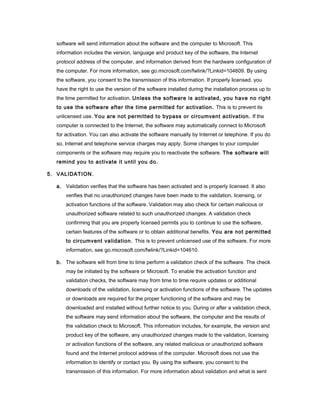 software will send information about the software and the computer to Microsoft. This
information includes the version, language and product key of the software, the Internet
protocol address of the computer, and information derived from the hardware configuration of
the computer. For more information, see go.microsoft.com/fwlink/?Linkid=104609. By using
the software, you consent to the transmission of this information. If properly licensed, you
have the right to use the version of the software installed during the installation process up to
the time permitted for activation. Unless the software is activated, you have no right
to use the software after the time permitted for activation. This is to prevent its
unlicensed use. You are not permitted to bypass or circumvent activation. If the
computer is connected to the Internet, the software may automatically connect to Microsoft
for activation. You can also activate the software manually by Internet or telephone. If you do
so, Internet and telephone service charges may apply. Some changes to your computer
components or the software may require you to reactivate the software. The software will
remind you to activate it until you do.
5. VALIDATION.
a. Validation verifies that the software has been activated and is properly licensed. It also
verifies that no unauthorized changes have been made to the validation, licensing, or
activation functions of the software. Validation may also check for certain malicious or
unauthorized software related to such unauthorized changes. A validation check
confirming that you are properly licensed permits you to continue to use the software,
certain features of the software or to obtain additional benefits. You are not permitted
to circumvent validation. This is to prevent unlicensed use of the software. For more
information, see go.microsoft.com/fwlink/?Linkid=104610.
b. The software will from time to time perform a validation check of the software. The check
may be initiated by the software or Microsoft. To enable the activation function and
validation checks, the software may from time to time require updates or additional
downloads of the validation, licensing or activation functions of the software. The updates
or downloads are required for the proper functioning of the software and may be
downloaded and installed without further notice to you. During or after a validation check,
the software may send information about the software, the computer and the results of
the validation check to Microsoft. This information includes, for example, the version and
product key of the software, any unauthorized changes made to the validation, licensing
or activation functions of the software, any related malicious or unauthorized software
found and the Internet protocol address of the computer. Microsoft does not use the
information to identify or contact you. By using the software, you consent to the
transmission of this information. For more information about validation and what is sent
 