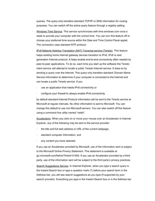 queries. The query only transfers standard TCP/IP or DNS information for routing
purposes. You can switch off the active query feature through a registry setting.
· Windows Time Service. This service synchronizes with time.windows.com once a
week to provide your computer with the correct time. You can turn this feature off or
choose your preferred time source within the Date and Time Control Panel applet.
The connection uses standard NTP protocol.
· IPv6 Network Address Translation (NAT) Traversal service (Teredo). This feature
helps existing home Internet gateway devices transition to IPv6. IPv6 is next
generation Internet protocol. It helps enable end-to-end connectivity often needed by
peer-to-peer applications. To do so, each time you start up the software the Teredo
client service will attempt to locate a public Teredo Internet service. It does so by
sending a query over the Internet. This query only transfers standard Domain Name
Service information to determine if your computer is connected to the Internet and
can locate a public Teredo service. If you
· use an application that needs IPv6 connectivity or
· configure your firewall to always enable IPv6 connectivity
by default standard Internet Protocol information will be sent to the Teredo service at
Microsoft at regular intervals. No other information is sent to Microsoft. You can
change this default to use non-Microsoft servers. You can also switch off this feature
using a command line utility named “netsh”.
· Accelerators. When you click on or move your mouse over an Accelerator in Internet
Explorer, any of the following may be sent to the service provider:
· the title and full web address or URL of the current webpage,
· standard computer information, and
· any content you have selected.
If you use an Accelerator provided by Microsoft, use of the information sent is subject
to the Microsoft Online Privacy Statement. This statement is available at
go.microsoft.com/fwlink/?linkid=31493. If you use an Accelerator provided by a third
party, use of the information sent will be subject to the third party’s privacy practices.
· Search Suggestions Service. In Internet Explorer, when you type a search query in
the Instant Search box or type a question mark (?) before your search term in the
Address bar, you will see search suggestions as you type (if supported by your
search provider). Everything you type in the Instant Search box or in the Address bar
 