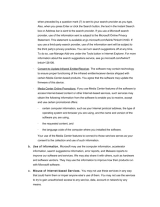 when preceded by a question mark (?) is sent to your search provider as you type.
Also, when you press Enter or click the Search button, the text in the Instant Search
box or Address bar is sent to the search provider. If you use a Microsoft search
provider, use of the information sent is subject to the Microsoft Online Privacy
Statement. This statement is available at go.microsoft.com/fwlink/?linkid=31493. If
you use a third-party search provider, use of the information sent will be subject to
the third party’s privacy practices. You can turn search suggestions off at any time.
To do so, use Manage Add-ons under the Tools button in Internet Explorer. For more
information about the search suggestions service, see go.microsoft.com/fwlink/?
linkid=128106.
· Consent to Update Infrared Emitter/Receiver. The software may contain technology
to ensure proper functioning of the infrared emitter/receiver device shipped with
certain Media Center-based products. You agree that the software may update the
firmware of this device.
· Media Center Online Promotions. If you use Media Center features of the software to
access Internet-based content or other Internet-based services, such services may
obtain the following information from the software to enable you to receive, accept
and use certain promotional offers:
· certain computer information, such as your Internet protocol address, the type of
operating system and browser you are using, and the name and version of the
software you are using,
· the requested content, and
· the language code of the computer where you installed the software.
Your use of the Media Center features to connect to those services serves as your
consent to the collection and use of such information.
b. Use of Information. Microsoft may use the computer information, accelerator
information, search suggestions information, error reports, and Malware reports to
improve our software and services. We may also share it with others, such as hardware
and software vendors. They may use the information to improve how their products run
with Microsoft software.
c. Misuse of Internet-based Services. You may not use these services in any way
that could harm them or impair anyone else’s use of them. You may not use the services
to try to gain unauthorized access to any service, data, account or network by any
means.
 