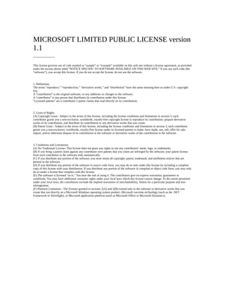 MICROSOFT LIMITED PUBLIC LICENSE version
1.1
----------------------
This license governs use of code marked as “sample” or “example” available on this web site without a license agreement, as provided
under the section above titled “NOTICE SPECIFIC TO SOFTWARE AVAILABLE ON THIS WEB SITE.” If you use such code (the
“software”), you accept this license. If you do not accept the license, do not use the software.
1. Definitions
The terms “reproduce,” “reproduction,” “derivative works,” and “distribution” have the same meaning here as under U.S. copyright
law.
A “contribution” is the original software, or any additions or changes to the software.
A “contributor” is any person that distributes its contribution under this license.
“Licensed patents” are a contributor’s patent claims that read directly on its contribution.
2. Grant of Rights
(A) Copyright Grant - Subject to the terms of this license, including the license conditions and limitations in section 3, each
contributor grants you a non-exclusive, worldwide, royalty-free copyright license to reproduce its contribution, prepare derivative
works of its contribution, and distribute its contribution or any derivative works that you create.
(B) Patent Grant - Subject to the terms of this license, including the license conditions and limitations in section 3, each contributor
grants you a non-exclusive, worldwide, royalty-free license under its licensed patents to make, have made, use, sell, offer for sale,
import, and/or otherwise dispose of its contribution in the software or derivative works of the contribution in the software.
3. Conditions and Limitations
(A) No Trademark License- This license does not grant you rights to use any contributors’ name, logo, or trademarks.
(B) If you bring a patent claim against any contributor over patents that you claim are infringed by the software, your patent license
from such contributor to the software ends automatically.
(C) If you distribute any portion of the software, you must retain all copyright, patent, trademark, and attribution notices that are
present in the software.
(D) If you distribute any portion of the software in source code form, you may do so only under this license by including a complete
copy of this license with your distribution. If you distribute any portion of the software in compiled or object code form, you may only
do so under a license that complies with this license.
(E) The software is licensed “as-is.” You bear the risk of using it. The contributors give no express warranties, guarantees or
conditions. You may have additional consumer rights under your local laws which this license cannot change. To the extent permitted
under your local laws, the contributors exclude the implied warranties of merchantability, fitness for a particular purpose and non-
infringement.
(F) Platform Limitation - The licenses granted in sections 2(A) and 2(B) extend only to the software or derivative works that you
create that run directly on a Microsoft Windows operating system product, Microsoft run-time technology (such as the .NET
Framework or Silverlight), or Microsoft application platform (such as Microsoft Office or Microsoft Dynamics).
 