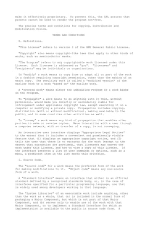 make it effectively proprietary. To prevent this, the GPL assures that 
patents cannot be used to render the program non-free. 
The precise terms and conditions for copying, distribution and 
modification follow. 
TERMS AND CONDITIONS 
0. Definitions. 
"This License" refers to version 3 of the GNU General Public License. 
"Copyright" also means copyright-like laws that apply to other kinds of 
works, such as semiconductor masks. 
"The Program" refers to any copyrightable work licensed under this 
License. Each licensee is addressed as "you". "Licensees" and 
"recipients" may be individuals or organizations. 
To "modify" a work means to copy from or adapt all or part of the work 
in a fashion requiring copyright permission, other than the making of an 
exact copy. The resulting work is called a "modified version" of the 
earlier work or a work "based on" the earlier work. 
A "covered work" means either the unmodified Program or a work based 
on the Program. 
To "propagate" a work means to do anything with it that, without 
permission, would make you directly or secondarily liable for 
infringement under applicable copyright law, except executing it on a 
computer or modifying a private copy. Propagation includes copying, 
distribution (with or without modification), making available to the 
public, and in some countries other activities as well. 
To "convey" a work means any kind of propagation that enables other 
parties to make or receive copies. Mere interaction with a user through 
a computer network, with no transfer of a copy, is not conveying. 
An interactive user interface displays "Appropriate Legal Notices" 
to the extent that it includes a convenient and prominently visible 
feature that (1) displays an appropriate copyright notice, and (2) 
tells the user that there is no warranty for the work (except to the 
extent that warranties are provided), that licensees may convey the 
work under this License, and how to view a copy of this License. If 
the interface presents a list of user commands or options, such as a 
menu, a prominent item in the list meets this criterion. 
1. Source Code. 
The "source code" for a work means the preferred form of the work 
for making modifications to it. "Object code" means any non-source 
form of a work. 
A "Standard Interface" means an interface that either is an official 
standard defined by a recognized standards body, or, in the case of 
interfaces specified for a particular programming language, one that 
is widely used among developers working in that language. 
The "System Libraries" of an executable work include anything, other 
than the work as a whole, that (a) is included in the normal form of 
packaging a Major Component, but which is not part of that Major 
Component, and (b) serves only to enable use of the work with that 
Major Component, or to implement a Standard Interface for which an 
implementation is available to the public in source code form. A 
 