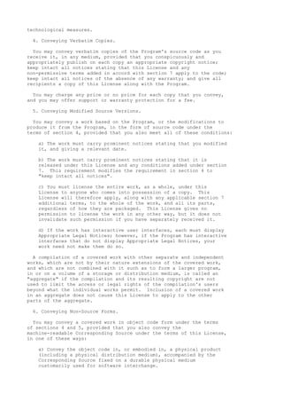 technological measures. 
4. Conveying Verbatim Copies. 
You may convey verbatim copies of the Program's source code as you 
receive it, in any medium, provided that you conspicuously and 
appropriately publish on each copy an appropriate copyright notice; 
keep intact all notices stating that this License and any 
non-permissive terms added in accord with section 7 apply to the code; 
keep intact all notices of the absence of any warranty; and give all 
recipients a copy of this License along with the Program. 
You may charge any price or no price for each copy that you convey, 
and you may offer support or warranty protection for a fee. 
5. Conveying Modified Source Versions. 
You may convey a work based on the Program, or the modifications to 
produce it from the Program, in the form of source code under the 
terms of section 4, provided that you also meet all of these conditions: 
a) The work must carry prominent notices stating that you modified 
it, and giving a relevant date. 
b) The work must carry prominent notices stating that it is 
released under this License and any conditions added under section 
7. This requirement modifies the requirement in section 4 to 
"keep intact all notices". 
c) You must license the entire work, as a whole, under this 
License to anyone who comes into possession of a copy. This 
License will therefore apply, along with any applicable section 7 
additional terms, to the whole of the work, and all its parts, 
regardless of how they are packaged. This License gives no 
permission to license the work in any other way, but it does not 
invalidate such permission if you have separately received it. 
d) If the work has interactive user interfaces, each must display 
Appropriate Legal Notices; however, if the Program has interactive 
interfaces that do not display Appropriate Legal Notices, your 
work need not make them do so. 
A compilation of a covered work with other separate and independent 
works, which are not by their nature extensions of the covered work, 
and which are not combined with it such as to form a larger program, 
in or on a volume of a storage or distribution medium, is called an 
"aggregate" if the compilation and its resulting copyright are not 
used to limit the access or legal rights of the compilation's users 
beyond what the individual works permit. Inclusion of a covered work 
in an aggregate does not cause this License to apply to the other 
parts of the aggregate. 
6. Conveying Non-Source Forms. 
You may convey a covered work in object code form under the terms 
of sections 4 and 5, provided that you also convey the 
machine-readable Corresponding Source under the terms of this License, 
in one of these ways: 
a) Convey the object code in, or embodied in, a physical product 
(including a physical distribution medium), accompanied by the 
Corresponding Source fixed on a durable physical medium 
customarily used for software interchange. 
 