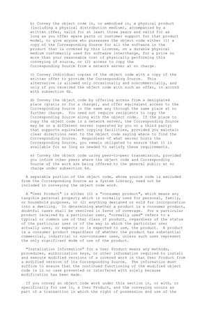 b) Convey the object code in, or embodied in, a physical product 
(including a physical distribution medium), accompanied by a 
written offer, valid for at least three years and valid for as 
long as you offer spare parts or customer support for that product 
model, to give anyone who possesses the object code either (1) a 
copy of the Corresponding Source for all the software in the 
product that is covered by this License, on a durable physical 
medium customarily used for software interchange, for a price no 
more than your reasonable cost of physically performing this 
conveying of source, or (2) access to copy the 
Corresponding Source from a network server at no charge. 
c) Convey individual copies of the object code with a copy of the 
written offer to provide the Corresponding Source. This 
alternative is allowed only occasionally and noncommercially, and 
only if you received the object code with such an offer, in accord 
with subsection 6b. 
d) Convey the object code by offering access from a designated 
place (gratis or for a charge), and offer equivalent access to the 
Corresponding Source in the same way through the same place at no 
further charge. You need not require recipients to copy the 
Corresponding Source along with the object code. If the place to 
copy the object code is a network server, the Corresponding Source 
may be on a different server (operated by you or a third party) 
that supports equivalent copying facilities, provided you maintain 
clear directions next to the object code saying where to find the 
Corresponding Source. Regardless of what server hosts the 
Corresponding Source, you remain obligated to ensure that it is 
available for as long as needed to satisfy these requirements. 
e) Convey the object code using peer-to-peer transmission, provided 
you inform other peers where the object code and Corresponding 
Source of the work are being offered to the general public at no 
charge under subsection 6d. 
A separable portion of the object code, whose source code is excluded 
from the Corresponding Source as a System Library, need not be 
included in conveying the object code work. 
A "User Product" is either (1) a "consumer product", which means any 
tangible personal property which is normally used for personal, family, 
or household purposes, or (2) anything designed or sold for incorporation 
into a dwelling. In determining whether a product is a consumer product, 
doubtful cases shall be resolved in favor of coverage. For a particular 
product received by a particular user, "normally used" refers to a 
typical or common use of that class of product, regardless of the status 
of the particular user or of the way in which the particular user 
actually uses, or expects or is expected to use, the product. A product 
is a consumer product regardless of whether the product has substantial 
commercial, industrial or non-consumer uses, unless such uses represent 
the only significant mode of use of the product. 
"Installation Information" for a User Product means any methods, 
procedures, authorization keys, or other information required to install 
and execute modified versions of a covered work in that User Product from 
a modified version of its Corresponding Source. The information must 
suffice to ensure that the continued functioning of the modified object 
code is in no case prevented or interfered with solely because 
modification has been made. 
If you convey an object code work under this section in, or with, or 
specifically for use in, a User Product, and the conveying occurs as 
part of a transaction in which the right of possession and use of the 
 