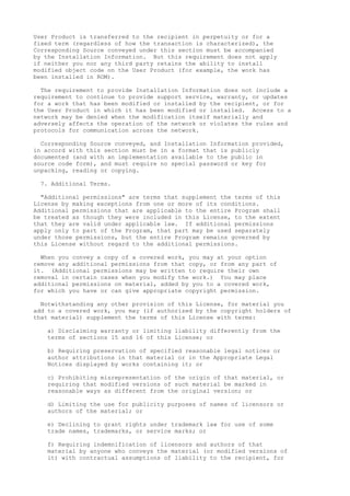 User Product is transferred to the recipient in perpetuity or for a 
fixed term (regardless of how the transaction is characterized), the 
Corresponding Source conveyed under this section must be accompanied 
by the Installation Information. But this requirement does not apply 
if neither you nor any third party retains the ability to install 
modified object code on the User Product (for example, the work has 
been installed in ROM). 
The requirement to provide Installation Information does not include a 
requirement to continue to provide support service, warranty, or updates 
for a work that has been modified or installed by the recipient, or for 
the User Product in which it has been modified or installed. Access to a 
network may be denied when the modification itself materially and 
adversely affects the operation of the network or violates the rules and 
protocols for communication across the network. 
Corresponding Source conveyed, and Installation Information provided, 
in accord with this section must be in a format that is publicly 
documented (and with an implementation available to the public in 
source code form), and must require no special password or key for 
unpacking, reading or copying. 
7. Additional Terms. 
"Additional permissions" are terms that supplement the terms of this 
License by making exceptions from one or more of its conditions. 
Additional permissions that are applicable to the entire Program shall 
be treated as though they were included in this License, to the extent 
that they are valid under applicable law. If additional permissions 
apply only to part of the Program, that part may be used separately 
under those permissions, but the entire Program remains governed by 
this License without regard to the additional permissions. 
When you convey a copy of a covered work, you may at your option 
remove any additional permissions from that copy, or from any part of 
it. (Additional permissions may be written to require their own 
removal in certain cases when you modify the work.) You may place 
additional permissions on material, added by you to a covered work, 
for which you have or can give appropriate copyright permission. 
Notwithstanding any other provision of this License, for material you 
add to a covered work, you may (if authorized by the copyright holders of 
that material) supplement the terms of this License with terms: 
a) Disclaiming warranty or limiting liability differently from the 
terms of sections 15 and 16 of this License; or 
b) Requiring preservation of specified reasonable legal notices or 
author attributions in that material or in the Appropriate Legal 
Notices displayed by works containing it; or 
c) Prohibiting misrepresentation of the origin of that material, or 
requiring that modified versions of such material be marked in 
reasonable ways as different from the original version; or 
d) Limiting the use for publicity purposes of names of licensors or 
authors of the material; or 
e) Declining to grant rights under trademark law for use of some 
trade names, trademarks, or service marks; or 
f) Requiring indemnification of licensors and authors of that 
material by anyone who conveys the material (or modified versions of 
it) with contractual assumptions of liability to the recipient, for 
 