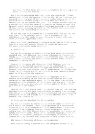 any liability that these contractual assumptions directly impose on 
those licensors and authors. 
All other non-permissive additional terms are considered "further 
restrictions" within the meaning of section 10. If the Program as you 
received it, or any part of it, contains a notice stating that it is 
governed by this License along with a term that is a further 
restriction, you may remove that term. If a license document contains 
a further restriction but permits relicensing or conveying under this 
License, you may add to a covered work material governed by the terms 
of that license document, provided that the further restriction does 
not survive such relicensing or conveying. 
If you add terms to a covered work in accord with this section, you 
must place, in the relevant source files, a statement of the 
additional terms that apply to those files, or a notice indicating 
where to find the applicable terms. 
Additional terms, permissive or non-permissive, may be stated in the 
form of a separately written license, or stated as exceptions; 
the above requirements apply either way. 
8. Termination. 
You may not propagate or modify a covered work except as expressly 
provided under this License. Any attempt otherwise to propagate or 
modify it is void, and will automatically terminate your rights under 
this License (including any patent licenses granted under the third 
paragraph of section 11). 
However, if you cease all violation of this License, then your 
license from a particular copyright holder is reinstated (a) 
provisionally, unless and until the copyright holder explicitly and 
finally terminates your license, and (b) permanently, if the copyright 
holder fails to notify you of the violation by some reasonable means 
prior to 60 days after the cessation. 
Moreover, your license from a particular copyright holder is 
reinstated permanently if the copyright holder notifies you of the 
violation by some reasonable means, this is the first time you have 
received notice of violation of this License (for any work) from that 
copyright holder, and you cure the violation prior to 30 days after 
your receipt of the notice. 
Termination of your rights under this section does not terminate the 
licenses of parties who have received copies or rights from you under 
this License. If your rights have been terminated and not permanently 
reinstated, you do not qualify to receive new licenses for the same 
material under section 10. 
9. Acceptance Not Required for Having Copies. 
You are not required to accept this License in order to receive or 
run a copy of the Program. Ancillary propagation of a covered work 
occurring solely as a consequence of using peer-to-peer transmission 
to receive a copy likewise does not require acceptance. However, 
nothing other than this License grants you permission to propagate or 
modify any covered work. These actions infringe copyright if you do 
not accept this License. Therefore, by modifying or propagating a 
covered work, you indicate your acceptance of this License to do so. 
10. Automatic Licensing of Downstream Recipients. 
Each time you convey a covered work, the recipient automatically 
 