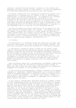 receives a license from the original licensors, to run, modify and 
propagate that work, subject to this License. You are not responsible 
for enforcing compliance by third parties with this License. 
An "entity transaction" is a transaction transferring control of an 
organization, or substantially all assets of one, or subdividing an 
organization, or merging organizations. If propagation of a covered 
work results from an entity transaction, each party to that 
transaction who receives a copy of the work also receives whatever 
licenses to the work the party's predecessor in interest had or could 
give under the previous paragraph, plus a right to possession of the 
Corresponding Source of the work from the predecessor in interest, if 
the predecessor has it or can get it with reasonable efforts. 
You may not impose any further restrictions on the exercise of the 
rights granted or affirmed under this License. For example, you may 
not impose a license fee, royalty, or other charge for exercise of 
rights granted under this License, and you may not initiate litigation 
(including a cross-claim or counterclaim in a lawsuit) alleging that 
any patent claim is infringed by making, using, selling, offering for 
sale, or importing the Program or any portion of it. 
11. Patents. 
A "contributor" is a copyright holder who authorizes use under this 
License of the Program or a work on which the Program is based. The 
work thus licensed is called the contributor's "contributor version". 
A contributor's "essential patent claims" are all patent claims 
owned or controlled by the contributor, whether already acquired or 
hereafter acquired, that would be infringed by some manner, permitted 
by this License, of making, using, or selling its contributor version, 
but do not include claims that would be infringed only as a 
consequence of further modification of the contributor version. For 
purposes of this definition, "control" includes the right to grant 
patent sublicenses in a manner consistent with the requirements of 
this License. 
Each contributor grants you a non-exclusive, worldwide, royalty-free 
patent license under the contributor's essential patent claims, to 
make, use, sell, offer for sale, import and otherwise run, modify and 
propagate the contents of its contributor version. 
In the following three paragraphs, a "patent license" is any express 
agreement or commitment, however denominated, not to enforce a patent 
(such as an express permission to practice a patent or covenant not to 
sue for patent infringement). To "grant" such a patent license to a 
party means to make such an agreement or commitment not to enforce a 
patent against the party. 
If you convey a covered work, knowingly relying on a patent license, 
and the Corresponding Source of the work is not available for anyone 
to copy, free of charge and under the terms of this License, through a 
publicly available network server or other readily accessible means, 
then you must either (1) cause the Corresponding Source to be so 
available, or (2) arrange to deprive yourself of the benefit of the 
patent license for this particular work, or (3) arrange, in a manner 
consistent with the requirements of this License, to extend the patent 
license to downstream recipients. "Knowingly relying" means you have 
actual knowledge that, but for the patent license, your conveying the 
covered work in a country, or your recipient's use of the covered work 
in a country, would infringe one or more identifiable patents in that 
country that you have reason to believe are valid. 
 