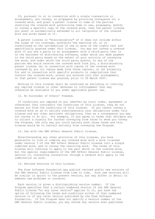 If, pursuant to or in connection with a single transaction or 
arrangement, you convey, or propagate by procuring conveyance of, a 
covered work, and grant a patent license to some of the parties 
receiving the covered work authorizing them to use, propagate, modify 
or convey a specific copy of the covered work, then the patent license 
you grant is automatically extended to all recipients of the covered 
work and works based on it. 
A patent license is "discriminatory" if it does not include within 
the scope of its coverage, prohibits the exercise of, or is 
conditioned on the non-exercise of one or more of the rights that are 
specifically granted under this License. You may not convey a covered 
work if you are a party to an arrangement with a third party that is 
in the business of distributing software, under which you make payment 
to the third party based on the extent of your activity of conveying 
the work, and under which the third party grants, to any of the 
parties who would receive the covered work from you, a discriminatory 
patent license (a) in connection with copies of the covered work 
conveyed by you (or copies made from those copies), or (b) primarily 
for and in connection with specific products or compilations that 
contain the covered work, unless you entered into that arrangement, 
or that patent license was granted, prior to 28 March 2007. 
Nothing in this License shall be construed as excluding or limiting 
any implied license or other defenses to infringement that may 
otherwise be available to you under applicable patent law. 
12. No Surrender of Others' Freedom. 
If conditions are imposed on you (whether by court order, agreement or 
otherwise) that contradict the conditions of this License, they do not 
excuse you from the conditions of this License. If you cannot convey a 
covered work so as to satisfy simultaneously your obligations under this 
License and any other pertinent obligations, then as a consequence you may 
not convey it at all. For example, if you agree to terms that obligate you 
to collect a royalty for further conveying from those to whom you convey 
the Program, the only way you could satisfy both those terms and this 
License would be to refrain entirely from conveying the Program. 
13. Use with the GNU Affero General Public License. 
Notwithstanding any other provision of this License, you have 
permission to link or combine any covered work with a work licensed 
under version 3 of the GNU Affero General Public License into a single 
combined work, and to convey the resulting work. The terms of this 
License will continue to apply to the part which is the covered work, 
but the special requirements of the GNU Affero General Public License, 
section 13, concerning interaction through a network will apply to the 
combination as such. 
14. Revised Versions of this License. 
The Free Software Foundation may publish revised and/or new versions of 
the GNU General Public License from time to time. Such new versions will 
be similar in spirit to the present version, but may differ in detail to 
address new problems or concerns. 
Each version is given a distinguishing version number. If the 
Program specifies that a certain numbered version of the GNU General 
Public License "or any later version" applies to it, you have the 
option of following the terms and conditions either of that numbered 
version or of any later version published by the Free Software 
Foundation. If the Program does not specify a version number of the 
GNU General Public License, you may choose any version ever published 
 