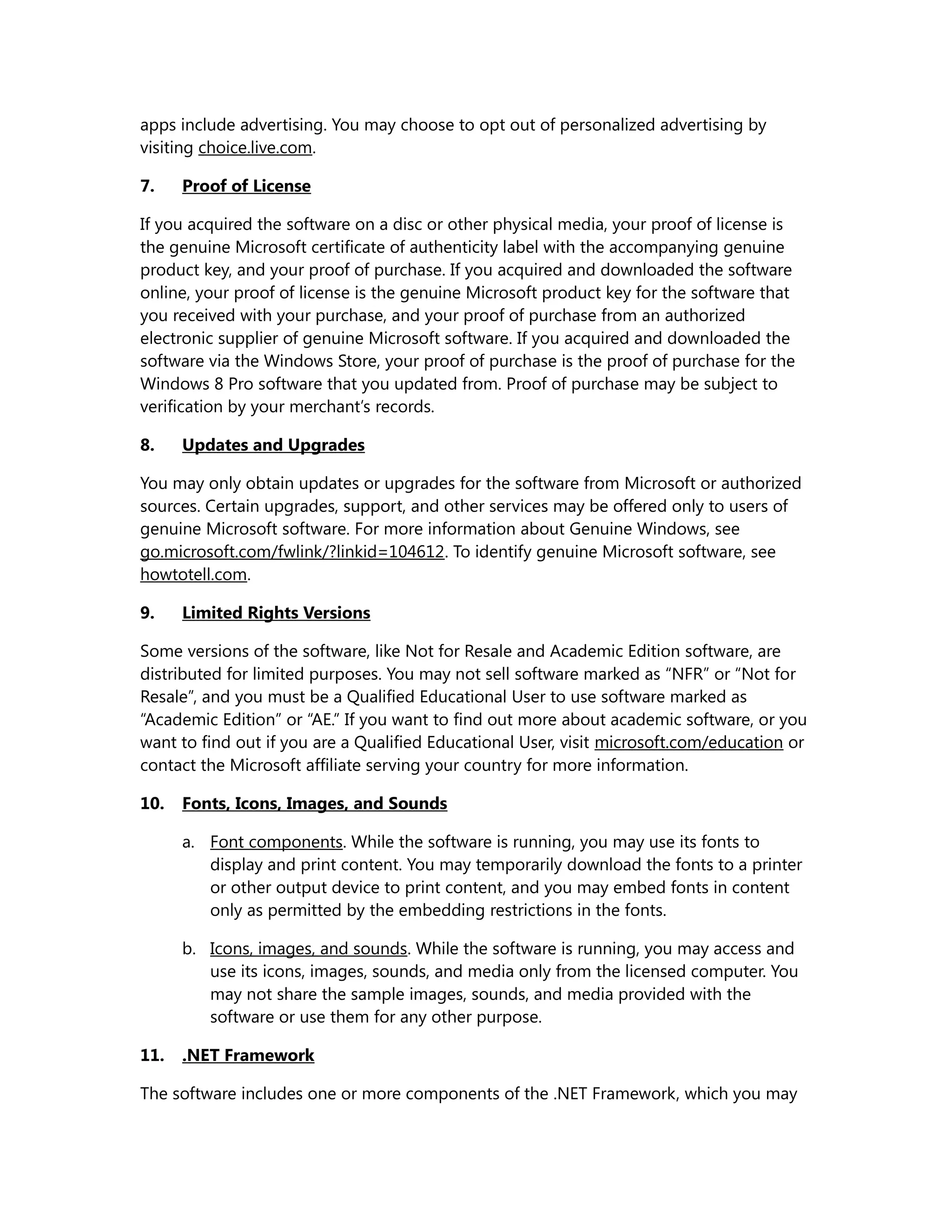 apps include advertising. You may choose to opt out of personalized advertising by 
visiting choice.live.com. 
7. Proof of License 
If you acquired the software on a disc or other physical media, your proof of license is 
the genuine Microsoft certificate of authenticity label with the accompanying genuine 
product key, and your proof of purchase. If you acquired and downloaded the software 
online, your proof of license is the genuine Microsoft product key for the software that 
you received with your purchase, and your proof of purchase from an authorized 
electronic supplier of genuine Microsoft software. If you acquired and downloaded the 
software via the Windows Store, your proof of purchase is the proof of purchase for the 
Windows 8 Pro software that you updated from. Proof of purchase may be subject to 
verification by your merchant’s records. 
8. Updates and Upgrades 
You may only obtain updates or upgrades for the software from Microsoft or authorized 
sources. Certain upgrades, support, and other services may be offered only to users of 
genuine Microsoft software. For more information about Genuine Windows, see 
go.microsoft.com/fwlink/?linkid=104612. To identify genuine Microsoft software, see 
howtotell.com. 
9. Limited Rights Versions 
Some versions of the software, like Not for Resale and Academic Edition software, are 
distributed for limited purposes. You may not sell software marked as “NFR” or “Not for 
Resale”, and you must be a Qualified Educational User to use software marked as 
“Academic Edition” or “AE.” If you want to find out more about academic software, or you 
want to find out if you are a Qualified Educational User, visit microsoft.com/education or 
contact the Microsoft affiliate serving your country for more information. 
10. Fonts, Icons, Images, and Sounds 
a. Font components. While the software is running, you may use its fonts to 
display and print content. You may temporarily download the fonts to a printer 
or other output device to print content, and you may embed fonts in content 
only as permitted by the embedding restrictions in the fonts. 
b. Icons, images, and sounds. While the software is running, you may access and 
use its icons, images, sounds, and media only from the licensed computer. You 
may not share the sample images, sounds, and media provided with the 
software or use them for any other purpose. 
11. .NET Framework 
The software includes one or more components of the .NET Framework, which you may 
 