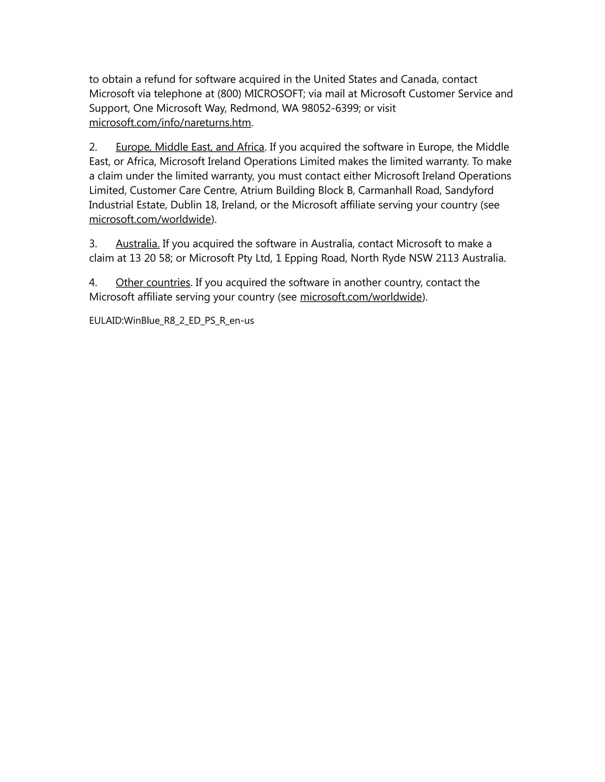 to obtain a refund for software acquired in the United States and Canada, contact 
Microsoft via telephone at (800) MICROSOFT; via mail at Microsoft Customer Service and 
Support, One Microsoft Way, Redmond, WA 98052-6399; or visit 
microsoft.com/info/nareturns.htm. 
2. Europe, Middle East, and Africa. If you acquired the software in Europe, the Middle 
East, or Africa, Microsoft Ireland Operations Limited makes the limited warranty. To make 
a claim under the limited warranty, you must contact either Microsoft Ireland Operations 
Limited, Customer Care Centre, Atrium Building Block B, Carmanhall Road, Sandyford 
Industrial Estate, Dublin 18, Ireland, or the Microsoft affiliate serving your country (see 
microsoft.com/worldwide). 
3. Australia. If you acquired the software in Australia, contact Microsoft to make a 
claim at 13 20 58; or Microsoft Pty Ltd, 1 Epping Road, North Ryde NSW 2113 Australia. 
4. Other countries. If you acquired the software in another country, contact the 
Microsoft affiliate serving your country (see microsoft.com/worldwide). 
EULAID:WinBlue_R8_2_ED_PS_R_en-us 
