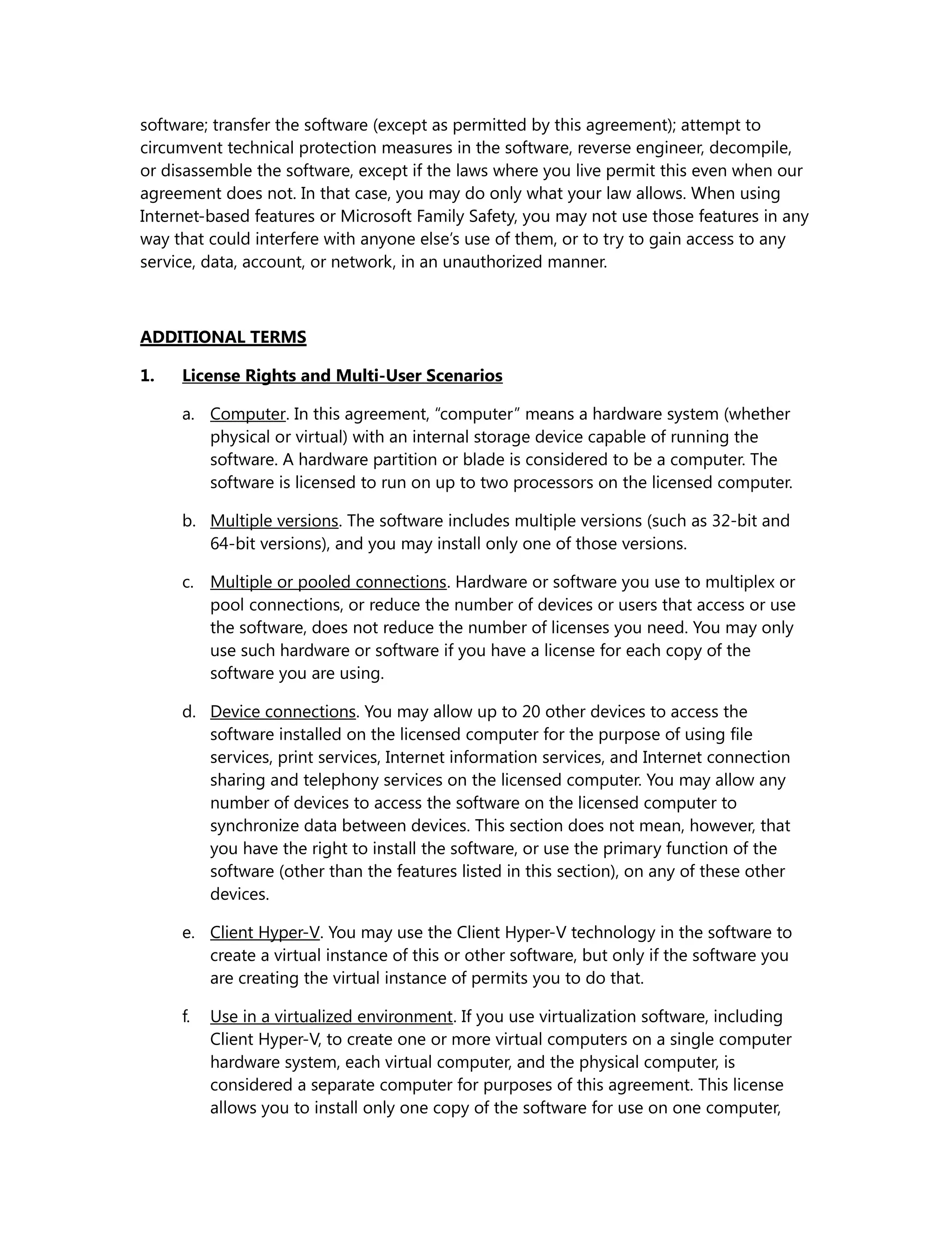 software; transfer the software (except as permitted by this agreement); attempt to 
circumvent technical protection measures in the software, reverse engineer, decompile, 
or disassemble the software, except if the laws where you live permit this even when our 
agreement does not. In that case, you may do only what your law allows. When using 
Internet-based features or Microsoft Family Safety, you may not use those features in any 
way that could interfere with anyone else’s use of them, or to try to gain access to any 
service, data, account, or network, in an unauthorized manner. 
ADDITIONAL TERMS 
1. License Rights and Multi-User Scenarios 
a. Computer. In this agreement, “computer” means a hardware system (whether 
physical or virtual) with an internal storage device capable of running the 
software. A hardware partition or blade is considered to be a computer. The 
software is licensed to run on up to two processors on the licensed computer. 
b. Multiple versions. The software includes multiple versions (such as 32-bit and 
64-bit versions), and you may install only one of those versions. 
c. Multiple or pooled connections. Hardware or software you use to multiplex or 
pool connections, or reduce the number of devices or users that access or use 
the software, does not reduce the number of licenses you need. You may only 
use such hardware or software if you have a license for each copy of the 
software you are using. 
d. Device connections. You may allow up to 20 other devices to access the 
software installed on the licensed computer for the purpose of using file 
services, print services, Internet information services, and Internet connection 
sharing and telephony services on the licensed computer. You may allow any 
number of devices to access the software on the licensed computer to 
synchronize data between devices. This section does not mean, however, that 
you have the right to install the software, or use the primary function of the 
software (other than the features listed in this section), on any of these other 
devices. 
e. Client Hyper-V. You may use the Client Hyper-V technology in the software to 
create a virtual instance of this or other software, but only if the software you 
are creating the virtual instance of permits you to do that. 
f. Use in a virtualized environment. If you use virtualization software, including 
Client Hyper-V, to create one or more virtual computers on a single computer 
hardware system, each virtual computer, and the physical computer, is 
considered a separate computer for purposes of this agreement. This license 
allows you to install only one copy of the software for use on one computer, 
 