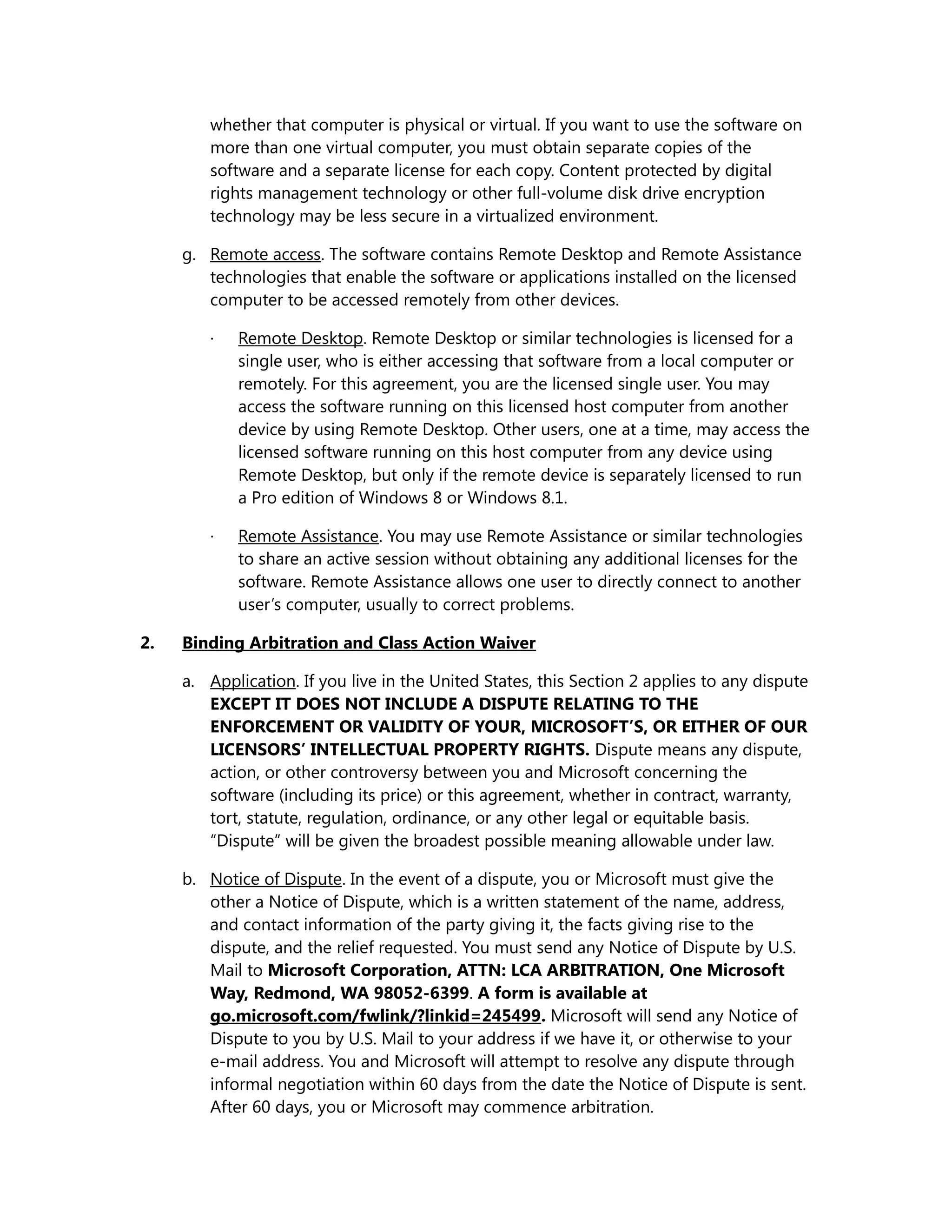 whether that computer is physical or virtual. If you want to use the software on 
more than one virtual computer, you must obtain separate copies of the 
software and a separate license for each copy. Content protected by digital 
rights management technology or other full-volume disk drive encryption 
technology may be less secure in a virtualized environment. 
g. Remote access. The software contains Remote Desktop and Remote Assistance 
technologies that enable the software or applications installed on the licensed 
computer to be accessed remotely from other devices. 
· Remote Desktop. Remote Desktop or similar technologies is licensed for a 
single user, who is either accessing that software from a local computer or 
remotely. For this agreement, you are the licensed single user. You may 
access the software running on this licensed host computer from another 
device by using Remote Desktop. Other users, one at a time, may access the 
licensed software running on this host computer from any device using 
Remote Desktop, but only if the remote device is separately licensed to run 
a Pro edition of Windows 8 or Windows 8.1. 
· Remote Assistance. You may use Remote Assistance or similar technologies 
to share an active session without obtaining any additional licenses for the 
software. Remote Assistance allows one user to directly connect to another 
user’s computer, usually to correct problems. 
2. Binding Arbitration and Class Action Waiver 
a. Application. If you live in the United States, this Section 2 applies to any dispute 
EXCEPT IT DOES NOT INCLUDE A DISPUTE RELATING TO THE 
ENFORCEMENT OR VALIDITY OF YOUR, MICROSOFT’S, OR EITHER OF OUR 
LICENSORS’ INTELLECTUAL PROPERTY RIGHTS. Dispute means any dispute, 
action, or other controversy between you and Microsoft concerning the 
software (including its price) or this agreement, whether in contract, warranty, 
tort, statute, regulation, ordinance, or any other legal or equitable basis. 
“Dispute” will be given the broadest possible meaning allowable under law. 
b. Notice of Dispute. In the event of a dispute, you or Microsoft must give the 
other a Notice of Dispute, which is a written statement of the name, address, 
and contact information of the party giving it, the facts giving rise to the 
dispute, and the relief requested. You must send any Notice of Dispute by U.S. 
Mail to Microsoft Corporation, ATTN: LCA ARBITRATION, One Microsoft 
Way, Redmond, WA 98052-6399. A form is available at 
go.microsoft.com/fwlink/?linkid=245499. Microsoft will send any Notice of 
Dispute to you by U.S. Mail to your address if we have it, or otherwise to your 
e-mail address. You and Microsoft will attempt to resolve any dispute through 
informal negotiation within 60 days from the date the Notice of Dispute is sent. 
After 60 days, you or Microsoft may commence arbitration. 
 