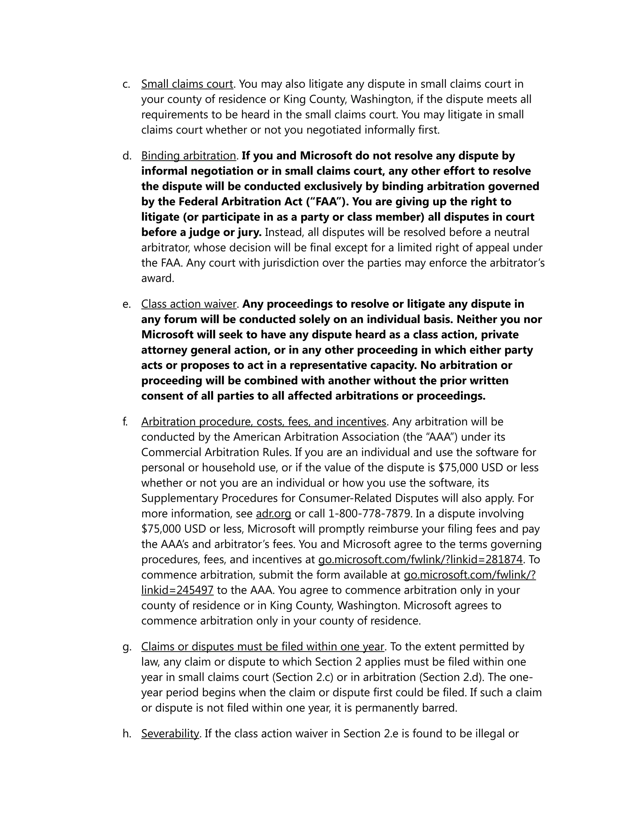c. Small claims court. You may also litigate any dispute in small claims court in 
your county of residence or King County, Washington, if the dispute meets all 
requirements to be heard in the small claims court. You may litigate in small 
claims court whether or not you negotiated informally first. 
d. Binding arbitration. If you and Microsoft do not resolve any dispute by 
informal negotiation or in small claims court, any other effort to resolve 
the dispute will be conducted exclusively by binding arbitration governed 
by the Federal Arbitration Act (“FAA”). You are giving up the right to 
litigate (or participate in as a party or class member) all disputes in court 
before a judge or jury. Instead, all disputes will be resolved before a neutral 
arbitrator, whose decision will be final except for a limited right of appeal under 
the FAA. Any court with jurisdiction over the parties may enforce the arbitrator’s 
award. 
e. Class action waiver. Any proceedings to resolve or litigate any dispute in 
any forum will be conducted solely on an individual basis. Neither you nor 
Microsoft will seek to have any dispute heard as a class action, private 
attorney general action, or in any other proceeding in which either party 
acts or proposes to act in a representative capacity. No arbitration or 
proceeding will be combined with another without the prior written 
consent of all parties to all affected arbitrations or proceedings. 
f. Arbitration procedure , costs, fees, and incentives . Any arbitration will be 
conducted by the American Arbitration Association (the “AAA”) under its 
Commercial Arbitration Rules. If you are an individual and use the software for 
personal or household use, or if the value of the dispute is $75,000 USD or less 
whether or not you are an individual or how you use the software, its 
Supplementary Procedures for Consumer-Related Disputes will also apply. For 
more information, see adr.org or call 1-800-778-7879. In a dispute involving 
$75,000 USD or less, Microsoft will promptly reimburse your filing fees and pay 
the AAA’s and arbitrator’s fees. You and Microsoft agree to the terms governing 
procedures, fees, and incentives at go.microsoft.com/fwlink/?linkid=281874. To 
commence arbitration, submit the form available at go.microsoft.com/fwlink/? 
linkid=245497 to the AAA. You agree to commence arbitration only in your 
county of residence or in King County, Washington. Microsoft agrees to 
commence arbitration only in your county of residence. 
g. Claims or disputes must be filed within one year. To the extent permitted by 
law, any claim or dispute to which Section 2 applies must be filed within one 
year in small claims court (Section 2.c) or in arbitration (Section 2.d). The one-year 
period begins when the claim or dispute first could be filed. If such a claim 
or dispute is not filed within one year, it is permanently barred. 
h. Severability. If the class action waiver in Section 2.e is found to be illegal or 
 