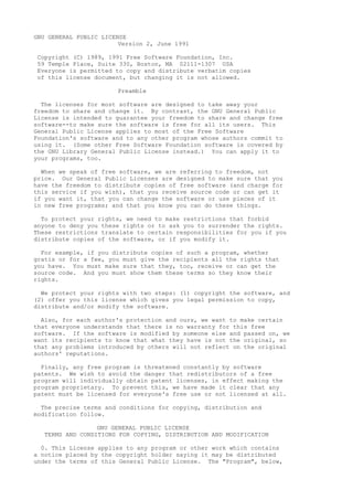 GNU GENERAL PUBLIC LICENSE
Version 2, June 1991
Copyright (C) 1989, 1991 Free Software Foundation, Inc.
59 Temple Place, Suite 330, Boston, MA 02111-1307 USA
Everyone is permitted to copy and distribute verbatim copies
of this license document, but changing it is not allowed.
Preamble
The licenses for most software are designed to take away your
freedom to share and change it. By contrast, the GNU General Public
License is intended to guarantee your freedom to share and change free
software--to make sure the software is free for all its users. This
General Public License applies to most of the Free Software
Foundation's software and to any other program whose authors commit to
using it. (Some other Free Software Foundation software is covered by
the GNU Library General Public License instead.) You can apply it to
your programs, too.
When we speak of free software, we are referring to freedom, not
price. Our General Public Licenses are designed to make sure that you
have the freedom to distribute copies of free software (and charge for
this service if you wish), that you receive source code or can get it
if you want it, that you can change the software or use pieces of it
in new free programs; and that you know you can do these things.
To protect your rights, we need to make restrictions that forbid
anyone to deny you these rights or to ask you to surrender the rights.
These restrictions translate to certain responsibilities for you if you
distribute copies of the software, or if you modify it.
For example, if you distribute copies of such a program, whether
gratis or for a fee, you must give the recipients all the rights that
you have. You must make sure that they, too, receive or can get the
source code. And you must show them these terms so they know their
rights.
We protect your rights with two steps: (1) copyright the software, and
(2) offer you this license which gives you legal permission to copy,
distribute and/or modify the software.
Also, for each author's protection and ours, we want to make certain
that everyone understands that there is no warranty for this free
software. If the software is modified by someone else and passed on, we
want its recipients to know that what they have is not the original, so
that any problems introduced by others will not reflect on the original
authors' reputations.
Finally, any free program is threatened constantly by software
patents. We wish to avoid the danger that redistributors of a free
program will individually obtain patent licenses, in effect making the
program proprietary. To prevent this, we have made it clear that any
patent must be licensed for everyone's free use or not licensed at all.
The precise terms and conditions for copying, distribution and
modification follow.
GNU GENERAL PUBLIC LICENSE
TERMS AND CONDITIONS FOR COPYING, DISTRIBUTION AND MODIFICATION
0. This License applies to any program or other work which contains
a notice placed by the copyright holder saying it may be distributed
under the terms of this General Public License. The "Program", below,
 
