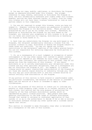 4. You may not copy, modify, sublicense, or distribute the Program
except as expressly provided under this License. Any attempt
otherwise to copy, modify, sublicense or distribute the Program is
void, and will automatically terminate your rights under this License.
However, parties who have received copies, or rights, from you under
this License will not have their licenses terminated so long as such
parties remain in full compliance.
5. You are not required to accept this License, since you have not
signed it. However, nothing else grants you permission to modify or
distribute the Program or its derivative works. These actions are
prohibited by law if you do not accept this License. Therefore, by
modifying or distributing the Program (or any work based on the
Program), you indicate your acceptance of this License to do so, and
all its terms and conditions for copying, distributing or modifying
the Program or works based on it.
6. Each time you redistribute the Program (or any work based on the
Program), the recipient automatically receives a license from the
original licensor to copy, distribute or modify the Program subject to
these terms and conditions. You may not impose any further
restrictions on the recipients' exercise of the rights granted herein.
You are not responsible for enforcing compliance by third parties to
this License.
7. If, as a consequence of a court judgment or allegation of patent
infringement or for any other reason (not limited to patent issues),
conditions are imposed on you (whether by court order, agreement or
otherwise) that contradict the conditions of this License, they do not
excuse you from the conditions of this License. If you cannot
distribute so as to satisfy simultaneously your obligations under this
License and any other pertinent obligations, then as a consequence you
may not distribute the Program at all. For example, if a patent
license would not permit royalty-free redistribution of the Program by
all those who receive copies directly or indirectly through you, then
the only way you could satisfy both it and this License would be to
refrain entirely from distribution of the Program.
If any portion of this section is held invalid or unenforceable under
any particular circumstance, the balance of the section is intended to
apply and the section as a whole is intended to apply in other
circumstances.
It is not the purpose of this section to induce you to infringe any
patents or other property right claims or to contest validity of any
such claims; this section has the sole purpose of protecting the
integrity of the free software distribution system, which is
implemented by public license practices. Many people have made
generous contributions to the wide range of software distributed
through that system in reliance on consistent application of that
system; it is up to the author/donor to decide if he or she is willing
to distribute software through any other system and a licensee cannot
impose that choice.
This section is intended to make thoroughly clear what is believed to
be a consequence of the rest of this License.
 