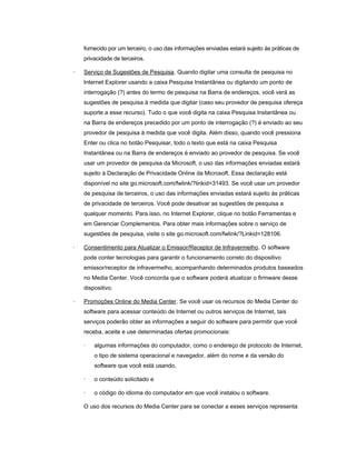 fornecido por um terceiro, o uso das informações enviadas estará sujeito às práticas de
privacidade de terceiros.
· Serviço de Sugestões de Pesquisa. Quando digitar uma consulta de pesquisa no
Internet Explorer usando a caixa Pesquisa Instantânea ou digitando um ponto de
interrogação (?) antes do termo de pesquisa na Barra de endereços, você verá as
sugestões de pesquisa à medida que digitar (caso seu provedor de pesquisa ofereça
suporte a esse recurso). Tudo o que você digita na caixa Pesquisa Instantânea ou
na Barra de endereços precedido por um ponto de interrogação (?) é enviado ao seu
provedor de pesquisa à medida que você digita. Além disso, quando você pressiona
Enter ou clica no botão Pesquisar, todo o texto que está na caixa Pesquisa
Instantânea ou na Barra de endereços é enviado ao provedor de pesquisa. Se você
usar um provedor de pesquisa da Microsoft, o uso das informações enviadas estará
sujeito à Declaração de Privacidade Online da Microsoft. Essa declaração está
disponível no site go.microsoft.com/fwlink/?linkid=31493. Se você usar um provedor
de pesquisa de terceiros, o uso das informações enviadas estará sujeito às práticas
de privacidade de terceiros. Você pode desativar as sugestões de pesquisa a
qualquer momento. Para isso, no Internet Explorer, clique no botão Ferramentas e
em Gerenciar Complementos. Para obter mais informações sobre o serviço de
sugestões de pesquisa, visite o site go.microsoft.com/fwlink/?Linkid=128106.
· Consentimento para Atualizar o Emissor/Receptor de Infravermelho. O software
pode conter tecnologias para garantir o funcionamento correto do dispositivo
emissor/receptor de infravermelho, acompanhando determinados produtos baseados
no Media Center. Você concorda que o software poderá atualizar o firmware desse
dispositivo.
· Promoções Online do Media Center. Se você usar os recursos do Media Center do
software para acessar conteúdo de Internet ou outros serviços de Internet, tais
serviços poderão obter as informações a seguir do software para permitir que você
receba, aceite e use determinadas ofertas promocionais:
· algumas informações do computador, como o endereço de protocolo de Internet,
o tipo de sistema operacional e navegador, além do nome e da versão do
software que você está usando,
· o conteúdo solicitado e
· o código do idioma do computador em que você instalou o software.
O uso dos recursos do Media Center para se conectar a esses serviços representa
 