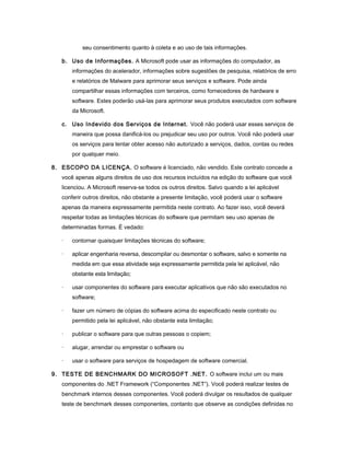 seu consentimento quanto à coleta e ao uso de tais informações.
b. Uso de Informações. A Microsoft pode usar as informações do computador, as
informações do acelerador, informações sobre sugestões de pesquisa, relatórios de erro
e relatórios de Malware para aprimorar seus serviços e software. Pode ainda
compartilhar essas informações com terceiros, como fornecedores de hardware e
software. Estes poderão usá-las para aprimorar seus produtos executados com software
da Microsoft.
c. Uso Indevido dos Serviços de Internet. Você não poderá usar esses serviços de
maneira que possa danificá-los ou prejudicar seu uso por outros. Você não poderá usar
os serviços para tentar obter acesso não autorizado a serviços, dados, contas ou redes
por qualquer meio.
8. ESCOPO DA LICENÇA. O software é licenciado, não vendido. Este contrato concede a
você apenas alguns direitos de uso dos recursos incluídos na edição do software que você
licenciou. A Microsoft reserva-se todos os outros direitos. Salvo quando a lei aplicável
conferir outros direitos, não obstante a presente limitação, você poderá usar o software
apenas da maneira expressamente permitida neste contrato. Ao fazer isso, você deverá
respeitar todas as limitações técnicas do software que permitam seu uso apenas de
determinadas formas. É vedado:
· contornar quaisquer limitações técnicas do software;
· aplicar engenharia reversa, descompilar ou desmontar o software, salvo e somente na
medida em que essa atividade seja expressamente permitida pela lei aplicável, não
obstante esta limitação;
· usar componentes do software para executar aplicativos que não são executados no
software;
· fazer um número de cópias do software acima do especificado neste contrato ou
permitido pela lei aplicável, não obstante esta limitação;
· publicar o software para que outras pessoas o copiem;
· alugar, arrendar ou emprestar o software ou
· usar o software para serviços de hospedagem de software comercial.
9. TESTE DE BENCHMARK DO MICROSOFT .NET. O software inclui um ou mais
componentes do .NET Framework (“Componentes .NET”). Você poderá realizar testes de
benchmark internos desses componentes. Você poderá divulgar os resultados de qualquer
teste de benchmark desses componentes, contanto que observe as condições definidas no
 