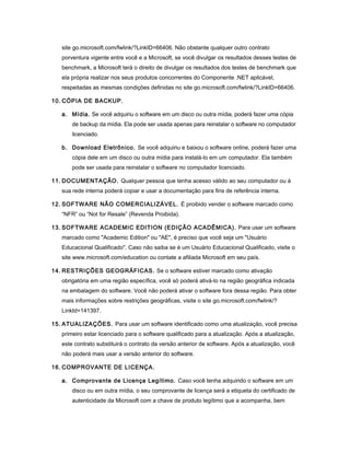 site go.microsoft.com/fwlink/?LinkID=66406. Não obstante qualquer outro contrato
porventura vigente entre você e a Microsoft, se você divulgar os resultados desses testes de
benchmark, a Microsoft terá o direito de divulgar os resultados dos testes de benchmark que
ela própria realizar nos seus produtos concorrentes do Componente .NET aplicável,
respeitadas as mesmas condições definidas no site go.microsoft.com/fwlink/?LinkID=66406.
10. CÓPIA DE BACKUP.
a. Mídia. Se você adquiriu o software em um disco ou outra mídia, poderá fazer uma cópia
de backup da mídia. Ela pode ser usada apenas para reinstalar o software no computador
licenciado.
b. Download Eletrônico. Se você adquiriu e baixou o software online, poderá fazer uma
cópia dele em um disco ou outra mídia para instalá-lo em um computador. Ela também
pode ser usada para reinstalar o software no computador licenciado.
11. DOCUMENTAÇÃO. Qualquer pessoa que tenha acesso válido ao seu computador ou à
sua rede interna poderá copiar e usar a documentação para fins de referência interna.
12. SOFTWARE NÃO COMERCIALIZÁVEL. É proibido vender o software marcado como
“NFR” ou “Not for Resale” (Revenda Proibida).
13. SOFTWARE ACADEMIC EDITION (EDIÇÃO ACADÊMICA). Para usar um software
marcado como "Academic Edition" ou "AE", é preciso que você seja um "Usuário
Educacional Qualificado". Caso não saiba se é um Usuário Educacional Qualificado, visite o
site www.microsoft.com/education ou contate a afiliada Microsoft em seu país.
14. RESTRIÇÕES GEOGRÁFICAS. Se o software estiver marcado como ativação
obrigatória em uma região específica, você só poderá ativá-lo na região geográfica indicada
na embalagem do software. Você não poderá ativar o software fora dessa região. Para obter
mais informações sobre restrições geográficas, visite o site go.microsoft.com/fwlink/?
LinkId=141397.
15. ATUALIZAÇÕES. Para usar um software identificado como uma atualização, você precisa
primeiro estar licenciado para o software qualificado para a atualização. Após a atualização,
este contrato substituirá o contrato da versão anterior de software. Após a atualização, você
não poderá mais usar a versão anterior do software.
16. COMPROVANTE DE LICENÇA.
a. Comprovante de Licença Legítimo. Caso você tenha adquirido o software em um
disco ou em outra mídia, o seu comprovante de licença será a etiqueta do certificado de
autenticidade da Microsoft com a chave de produto legítimo que a acompanha, bem
 