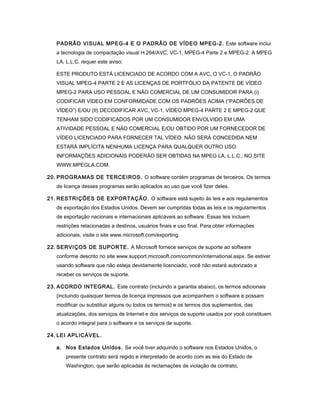 PADRÃO VISUAL MPEG-4 E O PADRÃO DE VÍDEO MPEG-2. Este software inclui
a tecnologia de compactação visual H.264/AVC, VC-1, MPEG-4 Parte 2 e MPEG-2. A MPEG
LA, L.L.C. requer este aviso:
ESTE PRODUTO ESTÁ LICENCIADO DE ACORDO COM A AVC, O VC-1, O PADRÃO
VISUAL MPEG-4 PARTE 2 E AS LICENÇAS DE PORTFÓLIO DA PATENTE DE VÍDEO
MPEG-2 PARA USO PESSOAL E NÃO COMERCIAL DE UM CONSUMIDOR PARA (i)
CODIFICAR VÍDEO EM CONFORMIDADE COM OS PADRÕES ACIMA (“PADRÕES DE
VÍDEO”) E/OU (II) DECODIFICAR AVC, VC-1, VÍDEO MPEG-4 PARTE 2 E MPEG-2 QUE
TENHAM SIDO CODIFICADOS POR UM CONSUMIDOR ENVOLVIDO EM UMA
ATIVIDADE PESSOAL E NÃO COMERCIAL E/OU OBTIDO POR UM FORNECEDOR DE
VÍDEO LICENCIADO PARA FORNECER TAL VÍDEO. NÃO SERÁ CONCEDIDA NEM
ESTARÁ IMPLÍCITA NENHUMA LICENÇA PARA QUALQUER OUTRO USO.
INFORMAÇÕES ADICIONAIS PODERÃO SER OBTIDAS NA MPEG LA, L.L.C., NO SITE
WWW.MPEGLA.COM.
20. PROGRAMAS DE TERCEIROS. O software contém programas de terceiros. Os termos
de licença desses programas serão aplicados ao uso que você fizer deles.
21. RESTRIÇÕES DE EXPORTAÇÃO. O software está sujeito às leis e aos regulamentos
de exportação dos Estados Unidos. Devem ser cumpridas todas as leis e os regulamentos
de exportação nacionais e internacionais aplicáveis ao software. Essas leis incluem
restrições relacionadas a destinos, usuários finais e uso final. Para obter informações
adicionais, visite o site www.microsoft.com/exporting.
22. SERVIÇOS DE SUPORTE. A Microsoft fornece serviços de suporte ao software
conforme descrito no site www.support.microsoft.com/common/international.aspx. Se estiver
usando software que não esteja devidamente licenciado, você não estará autorizado a
receber os serviços de suporte.
23. ACORDO INTEGRAL. Este contrato (incluindo a garantia abaixo), os termos adicionais
(incluindo quaisquer termos de licença impressos que acompanhem o software e possam
modificar ou substituir alguns ou todos os termos) e os termos dos suplementos, das
atualizações, dos serviços de Internet e dos serviços de suporte usados por você constituem
o acordo integral para o software e os serviços de suporte.
24. LEI APLICÁVEL.
a. Nos Estados Unidos. Se você tiver adquirido o software nos Estados Unidos, o
presente contrato será regido e interpretado de acordo com as leis do Estado de
Washington, que serão aplicadas às reclamações de violação de contrato,
 