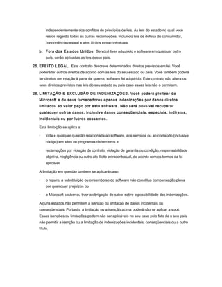 independentemente dos conflitos de princípios de leis. As leis do estado no qual você
reside regerão todas as outras reclamações, incluindo leis de defesa do consumidor,
concorrência desleal e atos ilícitos extracontratuais.
b. Fora dos Estados Unidos. Se você tiver adquirido o software em qualquer outro
país, serão aplicadas as leis desse país.
25. EFEITO LEGAL. Este contrato descreve determinados direitos previstos em lei. Você
poderá ter outros direitos de acordo com as leis do seu estado ou país. Você também poderá
ter direitos em relação à parte de quem o software foi adquirido. Este contrato não altera os
seus direitos previstos nas leis do seu estado ou país caso essas leis não o permitam.
26. LIMITAÇÃO E EXCLUSÃO DE INDENIZAÇÕES. Você poderá pleitear da
Microsoft e de seus fornecedores apenas indenizações por danos diretos
limitados ao valor pago por este software. Não será possível recuperar
quaisquer outros danos, inclusive danos conseqüenciais, especiais, indiretos,
incidentais ou por lucros cessantes.
Esta limitação se aplica a:
· toda e qualquer questão relacionada ao software, aos serviços ou ao conteúdo (inclusive
código) em sites ou programas de terceiros e
· reclamações por violação de contrato, violação de garantia ou condição, responsabilidade
objetiva, negligência ou outro ato ilícito extracontratual, de acordo com os termos da lei
aplicável.
A limitação em questão também se aplicará caso:
· o reparo, a substituição ou o reembolso do software não constitua compensação plena
por quaisquer prejuízos ou
· a Microsoft souber ou tiver a obrigação de saber sobre a possibilidade das indenizações.
Alguns estados não permitem a isenção ou limitação de danos incidentais ou
conseqüenciais. Portanto, a limitação ou a isenção acima poderá não se aplicar a você.
Essas isenções ou limitações podem não ser aplicáveis no seu caso pelo fato de o seu país
não permitir a isenção ou a limitação de indenizações incidentais, conseqüenciais ou a outro
título.
 