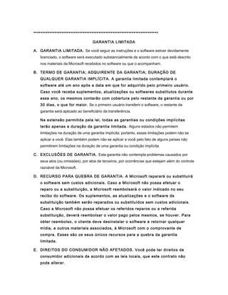 ***********************************************************************
GARANTIA LIMITADA
A. GARANTIA LIMITADA. Se você seguir as instruções e o software estiver devidamente
licenciado, o software será executado substancialmente de acordo com o que está descrito
nos materiais da Microsoft recebidos no software ou que o acompanham.
B. TERMO DE GARANTIA; ADQUIRENTE DA GARANTIA; DURAÇÃO DE
QUALQUER GARANTIA IMPLÍCITA. A garantia limitada contemplará o
software até um ano após a data em que for adquirido pelo primeiro usuário.
Caso você receba suplementos, atualizações ou softwares substitutos durante
esse ano, os mesmos contarão com cobertura pelo restante da garantia ou por
30 dias, o que for maior. Se o primeiro usuário transferir o software, o restante da
garantia será aplicado ao beneficiário da transferência.
Na extensão permitida pela lei, todas as garantias ou condições implícitas
terão apenas a duração da garantia limitada. Alguns estados não permitem
limitações na duração de uma garantia implícita; portanto, essas limitações podem não se
aplicar a você. Elas também podem não se aplicar a você pelo fato de alguns países não
permitirem limitações na duração de uma garantia ou condição implícita.
C. EXCLUSÕES DE GARANTIA. Esta garantia não contempla problemas causados por
seus atos (ou omissões), por atos de terceiros, por ocorrências que estejam além do controle
razoável da Microsoft.
D. RECURSO PARA QUEBRA DE GARANTIA. A Microsoft reparará ou substituirá
o software sem custos adicionais. Caso a Microsoft não possa efetuar o
reparo ou a substituição, a Microsoft reembolsará o valor indicado no seu
recibo do software. Os suplementos, as atualizações e o software de
substituição também serão reparados ou substituídos sem custos adicionais.
Caso a Microsoft não possa efetuar os referidos reparos ou a referida
substituição, deverá reembolsar o valor pago pelos mesmos, se houver. Para
obter reembolso, o cliente deve desinstalar o software e retornar qualquer
mídia, e outros materiais associados, à Microsoft com o comprovante de
compra. Esses são os seus únicos recursos para a quebra da garantia
limitada.
E. DIREITOS DO CONSUMIDOR NÃO AFETADOS. Você pode ter direitos de
consumidor adicionais de acordo com as leis locais, que este contrato não
pode alterar.
 