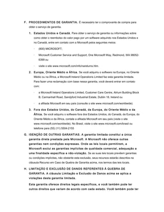 F. PROCEDIMENTOS DE GARANTIA. É necessário ter o comprovante de compra para
obter o serviço de garantia.
1. Estados Unidos e Canadá. Para obter o serviço de garantia ou informações sobre
como obter o reembolso do valor pago por um software adquirido nos Estados Unidos e
no Canadá, entre em contato com a Microsoft pelos seguintes meios:
· (800) MICROSOFT;
· Microsoft Customer Service and Support, One Microsoft Way, Redmond, WA 98052-
6399 ou
· visite o site www.microsoft.com/info/nareturns.htm.
2. Europa, Oriente Médio e África. Se você adquiriu o software na Europa, no Oriente
Médio ou na África, a Microsoft Ireland Operations Limited faz esta garantia limitada.
Para fazer uma reclamação com base nessa garantia, você deverá entrar em contato
com:
· a Microsoft Ireland Operations Limited, Customer Care Centre, Atrium Building Block
B, Carmanhall Road, Sandyford Industrial Estate, Dublin 18, Ireland ou
· a afiliada Microsoft em seu país (consulte o site www.microsoft.com/worldwide).
3. Fora dos Estados Unidos, do Canadá, da Europa, do Oriente Médio e da
África. Se você adquiriu o software fora dos Estados Unidos, do Canadá, da Europa, do
Oriente Médio e da África, contate a afiliada Microsoft em seu país (visite o site
www.microsoft.com/worldwide). No Brasil, visite o site www.microsoft.com/brasil ou
telefone para (55) (11) 5504-2155
G. ISENÇÃO DE OUTRAS GARANTIAS. A garantia limitada constitui a única
garantia direta prestada pela Microsoft. A Microsoft não oferece outras
garantias nem condições expressas. Onde as leis locais permitirem, a
Microsoft exclui as garantias implícitas de qualidade comercial, adequação a
uma finalidade específica e não-violação. Se as suas leis locais prevêem garantias
ou condições implícitas, não obstante esta exclusão, seus recursos estarão descritos na
cláusula Recurso em Caso de Quebra de Garantia acima, nos termos das leis locais.
H. LIMITAÇÃO E EXCLUSÃO DE DANOS REFERENTES À QUEBRA DE
GARANTIA. A cláusula Limitação e Exclusão de Danos acima se aplica a
violações desta garantia limitada.
Esta garantia oferece direitos legais específicos, e você também pode ter
outros direitos que variam de acordo com cada estado. Você também pode ter
 