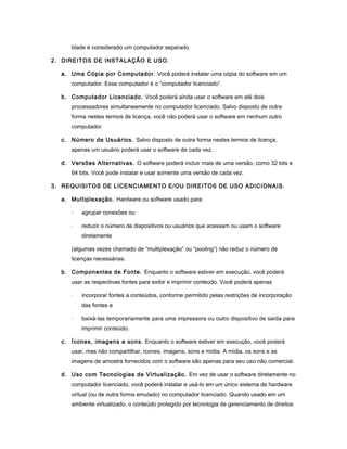 blade é considerado um computador separado.
2. DIREITOS DE INSTALAÇÃO E USO.
a. Uma Cópia por Computador. Você poderá instalar uma cópia do software em um
computador. Esse computador é o “computador licenciado”.
b. Computador Licenciado. Você poderá ainda usar o software em até dois
processadores simultaneamente no computador licenciado. Salvo disposto de outra
forma nestes termos de licença, você não poderá usar o software em nenhum outro
computador.
c. Número de Usuários. Salvo disposto de outra forma nestes termos de licença,
apenas um usuário poderá usar o software de cada vez.
d. Versões Alternativas. O software poderá incluir mais de uma versão, como 32 bits e
64 bits. Você pode instalar e usar somente uma versão de cada vez.
3. REQUISITOS DE LICENCIAMENTO E/OU DIREITOS DE USO ADICIONAIS.
a. Multiplexação. Hardware ou software usado para:
· agrupar conexões ou
· reduzir o número de dispositivos ou usuários que acessam ou usam o software
diretamente
(algumas vezes chamado de “multiplexação” ou “pooling”) não reduz o número de
licenças necessárias.
b. Componentes de Fonte. Enquanto o software estiver em execução, você poderá
usar as respectivas fontes para exibir e imprimir conteúdo. Você poderá apenas
· incorporar fontes a conteúdos, conforme permitido pelas restrições de incorporação
das fontes e
· baixá-las temporariamente para uma impressora ou outro dispositivo de saída para
imprimir conteúdo.
c. Ícones, imagens e sons. Enquanto o software estiver em execução, você poderá
usar, mas não compartilhar, ícones, imagens, sons e mídia. A mídia, os sons e as
imagens de amostra fornecidos com o software são apenas para seu uso não comercial.
d. Uso com Tecnologias de Virtualização. Em vez de usar o software diretamente no
computador licenciado, você poderá instalar e usá-lo em um único sistema de hardware
virtual (ou de outra forma emulado) no computador licenciado. Quando usado em um
ambiente virtualizado, o conteúdo protegido por tecnologia de gerenciamento de direitos
 