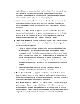 digitais, BitLocker ou qualquer tecnologia de criptografia do volume total da unidade de
disco poderá não estar seguro como conteúdo protegido não em um ambiente
virtualizado. Você deve estar em conformidade com todas as leis e os regulamentos
nacionais e internacionais aplicáveis a tal conteúdo protegido.
e. Armazenamento. Você poderá armazenar uma cópia do software em um dispositivo
de armazenamento, como um servidor de rede. Você poderá usar essa cópia para
instalar o software em qualquer outro computador para o qual uma licença tenha sido
consignada.
f. Conexões de Dispositivos. Você poderá permitir que até 20 outros dispositivos
acessem o software instalado no computador licenciado para usar apenas Serviços de
Arquivo, Serviços de Impressão, Serviços de Informações da Internet, Serviços de
Compartilhamento de Conexão com a Internet e Serviços de Telefonia.
g. Tecnologias de Acesso Remoto. Você poderá acessar e usar o software instalado
no computador licenciado remotamente de outro dispositivo usando tecnologias de
acesso remoto conforme a seguir.
· Estação de Trabalho Remota. O usuário principal único do computador licenciado
poderá ter acesso a uma sessão a partir de qualquer outro dispositivo, usando a
tecnologia de Área de Trabalho Remota ou tecnologias semelhantes. Uma “sessão”
significa a experiência de interagir com o software, seja direta ou indiretamente, por
meio de qualquer combinação de periféricos de entrada, saída e exibição. Outros
usuários podem ter acesso a uma sessão de qualquer dispositivo, usando essas
tecnologias, caso o dispositivo remoto tenha uma licença separada para executar o
software.
· Outras Tecnologias de Acesso. Você pode usar a Assistência Remota ou
tecnologias semelhantes para compartilhar uma sessão ativa.
h. Media Center Extender. Você poderá executar cinco Sessões do Media Center
Extender (ou outro software ou outros dispositivos que forneçam funções semelhantes
para uma finalidade semelhante) simultaneamente para exibir a interface de usuário ou o
conteúdo do software em outros monitores ou dispositivos.
i. Guia de Programação Eletrônico. Se o software permitir o acesso a um serviço de
guia de programação eletrônico que exiba listagens de televisão personalizadas, um
contrato de serviço separado se aplicará ao serviço. Se você não aceitar os termos do
contrato de serviço, poderá continuar usando o software, mas não poderá usar o serviço
de guia de programação eletrônico. O serviço poderá incluir conteúdo publicitário e
 