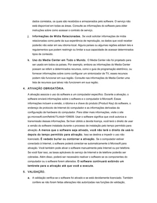 dados correlatos, os quais são recebidos e armazenados pelo software. O serviço não
está disponível em todas as áreas. Consulte as informações do software para obter
instruções sobre como acessar o contrato de serviço.
j. Informações de Mídia Relacionadas. Se você solicitar informações de mídia
relacionadas como parte da sua experiência de reprodução, os dados que você receber
poderão não estar em seu idioma local. Alguns países ou algumas regiões adotam leis e
regulamentos que podem restringir ou limitar a sua capacidade de acessar determinados
tipos de conteúdo.
k. Uso do Media Center em Todo o Mundo. O Media Center não foi projetado para
ser usado em todos os países. Por exemplo, embora as informações do Media Center
possam se referir a determinados recursos, como o guia de programação eletrônico, ou
fornecer informações sobre como configurar um sintonizador de TV, esses recursos
podem não funcionar em sua região. Consulte nas informações do Media Center uma
lista de recursos que talvez não funcionem em sua região.
4. ATIVAÇÃO OBRIGATÓRIA.
A ativação associa o uso do software a um computador específico. Durante a ativação, o
software enviará informações sobre o software e o computador à Microsoft. Essas
informações incluem a versão, o idioma e a chave do produto (Product Key) do software, o
endereço de protocolo de Internet do computador e as informações derivadas da
configuração de hardware do computador. Para obter mais informações, visite o site
go.microsoft.com/fwlink//?Linkid=104609. Usar o software significa que você autoriza a
transmissão dessas informações. Se tiver obtido a devida licença, você terá o direito de usar
a versão do software instalada durante o processo de instalação pelo tempo permitido para
ativação. A menos que o software seja ativado, você não terá o direito de usá-lo
depois do tempo permitido para ativação. Isso se destina a impedir o uso não
licenciado. É vedado burlar ou contornar a ativação. Se o computador estiver
conectado à Internet, o software poderá conectar-se automaticamente à Microsoft para
ativação. Você também pode ativar o software manualmente pela Internet ou por telefone.
Se você fizer isso, as taxas aplicáveis do serviço de Internet e de telefone poderão ser
cobradas. Além disso, poderá ser necessário reativar o software se os componentes do
computador ou o software forem alterados. O software continuará exibindo um
lembrete para a ativação até que você a execute.
5. VALIDAÇÃO.
a. A validação verifica se o software foi ativado e se está devidamente licenciado. Também
confere se não foram feitas alterações não autorizadas nas funções de validação,
 