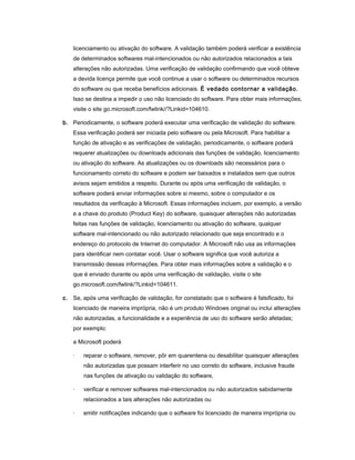 licenciamento ou ativação do software. A validação também poderá verificar a existência
de determinados softwares mal-intencionados ou não autorizados relacionados a tais
alterações não autorizadas. Uma verificação de validação confirmando que você obteve
a devida licença permite que você continue a usar o software ou determinados recursos
do software ou que receba benefícios adicionais. É vedado contornar a validação.
Isso se destina a impedir o uso não licenciado do software. Para obter mais informações,
visite o site go.microsoft.com/fwlink//?Linkid=104610.
b. Periodicamente, o software poderá executar uma verificação de validação do software.
Essa verificação poderá ser iniciada pelo software ou pela Microsoft. Para habilitar a
função de ativação e as verificações de validação, periodicamente, o software poderá
requerer atualizações ou downloads adicionais das funções de validação, licenciamento
ou ativação do software. As atualizações ou os downloads são necessários para o
funcionamento correto do software e podem ser baixados e instalados sem que outros
avisos sejam emitidos a respeito. Durante ou após uma verificação de validação, o
software poderá enviar informações sobre si mesmo, sobre o computador e os
resultados da verificação à Microsoft. Essas informações incluem, por exemplo, a versão
e a chave do produto (Product Key) do software, quaisquer alterações não autorizadas
feitas nas funções de validação, licenciamento ou ativação do software, qualquer
software mal-intencionado ou não autorizado relacionado que seja encontrado e o
endereço do protocolo de Internet do computador. A Microsoft não usa as informações
para identificar nem contatar você. Usar o software significa que você autoriza a
transmissão dessas informações. Para obter mais informações sobre a validação e o
que é enviado durante ou após uma verificação de validação, visite o site
go.microsoft.com/fwlink/?Linkid=104611.
c. Se, após uma verificação de validação, for constatado que o software é falsificado, foi
licenciado de maneira imprópria, não é um produto Windows original ou inclui alterações
não autorizadas, a funcionalidade e a experiência de uso do software serão afetadas;
por exemplo:
a Microsoft poderá
· reparar o software, remover, pôr em quarentena ou desabilitar quaisquer alterações
não autorizadas que possam interferir no uso correto do software, inclusive fraude
nas funções de ativação ou validação do software,
· verificar e remover softwares mal-intencionados ou não autorizados sabidamente
relacionados a tais alterações não autorizadas ou
· emitir notificações indicando que o software foi licenciado de maneira imprópria ou
 
