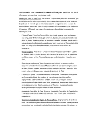 consentimento com a transmissão dessas informações. A Microsoft não usa as
informações para identificar nem contatar você.
Informações sobre o Computador. Os recursos a seguir usam protocolos de Internet, que
enviam informações sobre o computador para os sistemas adequados, como endereço
de protocolo de Internet, tipo de sistema operacional, navegador e nome e versão do
software sendo usado, bem como o código de idioma do computador no qual o software
foi instalado. A Microsoft usa essas informações para disponibilizar os serviços de
Internet para você.
· Plug and Play e Extensões Plug and Play. Você pode conectar novo hardware ao
seu computador diretamente ou por uma rede. É possível que seu computador não
tenha os drivers necessários para se comunicar com esse hardware. Nesse caso, o
recurso de atualização do software pode obter o driver correto da Microsoft e instalá-
lo em seu computador. Um administrador pode desativar esse recurso de
atualização.
· Windows Update. Para ativar o funcionamento correto do serviço Windows Update
no software (se você usar o serviço), será preciso fazer atualizações ou downloads
periódicos para o serviço Windows Update, que serão baixados e instalados sem
aviso.
· Recursos de Conteúdo da Web. Certos recursos incluídos no software podem
recuperar conteúdo relacionado da Microsoft e fornecê-lo a você. Exemplos desses
recursos: clip-art, modelos, treinamento online, assistência online e Appshelp. Você
poderá optar por não usar esses recursos de conteúdo da Web.
· Certificados Digitais. O software usa certificados digitais. Esses certificados digitais
confirmam a identidade dos usuários de Internet que enviam informações
criptografadas X.509 padrão. Eles também podem ser usados para assinar
digitalmente arquivos e macros, bem como para verificar a integridade e a origem do
conteúdo dos arquivos. O software acessa certificados e atualiza as listas de
revogação de certificados pela Internet, quando disponível.
· Atualização Automática da Raiz. O recurso Atualização Automática da Raiz atualiza
a lista de autoridades de certificação confiáveis. Você poderá optar por desativar
esse recurso.
· Gerenciamento de Direitos Digitais do Windows Media. Os proprietários de conteúdo
usam a tecnologia de gerenciamento de direitos digitais do Windows Media (WMDRM)
para proteger sua propriedade intelectual, inclusive direitos autorais. Este software e
 