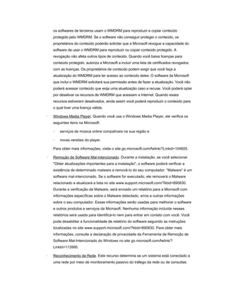 os softwares de terceiros usam o WMDRM para reproduzir e copiar conteúdo
protegido pelo WMDRM. Se o software não conseguir proteger o conteúdo, os
proprietários do conteúdo poderão solicitar que a Microsoft revogue a capacidade do
software de usar o WMDRM para reproduzir ou copiar conteúdo protegido. A
revogação não afeta outros tipos de conteúdo. Quando você baixa licenças para
conteúdo protegido, autoriza a Microsoft a incluir uma lista de certificados revogados
com as licenças. Os proprietários de conteúdo podem exigir que você faça a
atualização do WMDRM para ter acesso ao conteúdo deles. O software da Microsoft
que inclui o WMDRM solicitará sua permissão antes de fazer a atualização. Você não
poderá acessar conteúdo que exija uma atualização caso a recuse. Você poderá optar
por desativar os recursos de WMDRM que acessam a Internet. Quando esses
recursos estiverem desativados, ainda assim você poderá reproduzir o conteúdo para
o qual tiver uma licença válida.
· Windows Media Player. Quando você usa o Windows Media Player, ele verifica os
seguintes itens na Microsoft:
· serviços de música online compatíveis na sua região e
· novas versões do player.
Para obter mais informações, visite o site go.microsoft.com/fwlink/?Linkid=104605.
· Remoção de Software Mal-intencionado. Durante a instalação, se você selecionar
"Obter atualizações importantes para a instalação", o software poderá verificar a
existência de determinado malware e removê-lo do seu computador. “Malware” é um
software mal-intencionado. Se o software for executado, ele removerá o Malware
relacionado e atualizará a lista no site www.support.microsoft.com/?kbid=890830.
Durante a verificação de Malware, será enviado um relatório para a Microsoft com
informações específicas sobre o Malware detectado, erros e outras informações
sobre o seu computador. Essas informações serão usadas para melhorar o software
e outros produtos e serviços da Microsoft. Nenhuma informação incluída nesses
relatórios será usada para identificá-lo nem para entrar em contato com você. Você
pode desabilitar a funcionalidade de relatório do software seguindo as instruções
localizadas no site www.support.microsoft.com/?kbid=890830. Para obter mais
informações, consulte a declaração de privacidade da Ferramenta de Remoção de
Software Mal-Intencionado do Windows no site go.microsoft.com/fwlink/?
LinkId=113995.
· Reconhecimento de Rede. Este recurso determina se um sistema está conectado a
uma rede por meio de monitoramento passivo do tráfego da rede ou de consultas
 