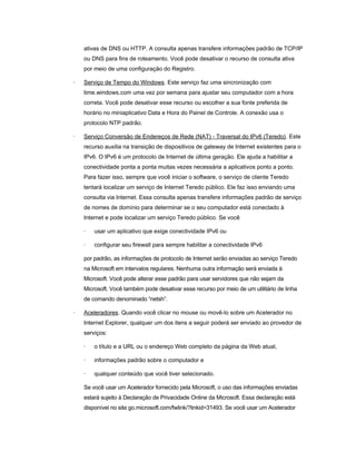 ativas de DNS ou HTTP. A consulta apenas transfere informações padrão de TCP/IP
ou DNS para fins de roteamento. Você pode desativar o recurso de consulta ativa
por meio de uma configuração do Registro.
· Serviço de Tempo do Windows. Este serviço faz uma sincronização com
time.windows.com uma vez por semana para ajustar seu computador com a hora
correta. Você pode desativar esse recurso ou escolher a sua fonte preferida de
horário no miniaplicativo Data e Hora do Painel de Controle. A conexão usa o
protocolo NTP padrão.
· Serviço Conversão de Endereços de Rede (NAT) - Traversal do IPv6 (Teredo). Este
recurso auxilia na transição de dispositivos de gateway de Internet existentes para o
IPv6. O IPv6 é um protocolo de Internet de última geração. Ele ajuda a habilitar a
conectividade ponta a ponta muitas vezes necessária a aplicativos ponto a ponto.
Para fazer isso, sempre que você iniciar o software, o serviço de cliente Teredo
tentará localizar um serviço de Internet Teredo público. Ele faz isso enviando uma
consulta via Internet. Essa consulta apenas transfere informações padrão de serviço
de nomes de domínio para determinar se o seu computador está conectado à
Internet e pode localizar um serviço Teredo público. Se você
· usar um aplicativo que exige conectividade IPv6 ou
· configurar seu firewall para sempre habilitar a conectividade IPv6
por padrão, as informações de protocolo de Internet serão enviadas ao serviço Teredo
na Microsoft em intervalos regulares. Nenhuma outra informação será enviada à
Microsoft. Você pode alterar esse padrão para usar servidores que não sejam da
Microsoft. Você também pode desativar esse recurso por meio de um utilitário de linha
de comando denominado “netsh”.
· Aceleradores. Quando você clicar no mouse ou movê-lo sobre um Acelerador no
Internet Explorer, qualquer um dos itens a seguir poderá ser enviado ao provedor de
serviços:
· o título e a URL ou o endereço Web completo da página da Web atual,
· informações padrão sobre o computador e
· qualquer conteúdo que você tiver selecionado.
Se você usar um Acelerador fornecido pela Microsoft, o uso das informações enviadas
estará sujeito à Declaração de Privacidade Online da Microsoft. Essa declaração está
disponível no site go.microsoft.com/fwlink/?linkid=31493. Se você usar um Acelerador
 