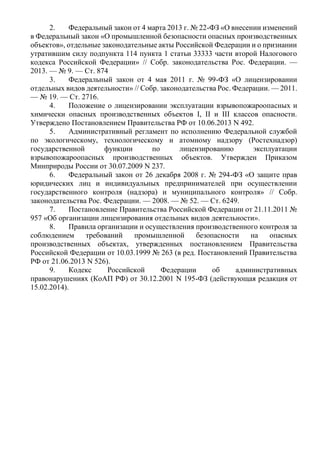 2. Федеральный закон от 4 марта 2013 г. № 22-ФЗ «О внесении изменений
в Федеральный закон «О промышленной безопасности опасных производственных
объектов», отдельные законодательные акты Российской Федерации и о признании
утратившим силу подпункта 114 пункта 1 статьи 33333 части второй Налогового
кодекса Российской Федерации» // Собр. законодательства Рос. Федерации. —
2013. — № 9. — Ст. 874
3. Федеральный закон от 4 мая 2011 г. № 99-ФЗ «О лицензировании
отдельных видов деятельности» // Собр. законодательства Рос. Федерации. — 2011.
— № 19. — Ст. 2716.
4. Положение о лицензировании эксплуатации взрывопожароопасных и
химически опасных производственных объектов I, II и III классов опасности.
Утверждено Постановлением Правительства РФ от 10.06.2013 N 492.
5. Административный регламент по исполнению Федеральной службой
по экологическому, технологическому и атомному надзору (Ростехнадзор)
государственной функции по лицензированию эксплуатации
взрывопожароопасных производственных объектов. Утвержден Приказом
Минприроды России от 30.07.2009 N 237.
6. Федеральный закон от 26 декабря 2008 г. № 294-ФЗ «О защите прав
юридических лиц и индивидуальных предпринимателей при осуществлении
государственного контроля (надзора) и муниципального контроля» // Собр.
законодательства Рос. Федерации. — 2008. — № 52. — Ст. 6249.
7. Постановление Правительства Российской Федерации от 21.11.2011 №
957 «Об организации лицензирования отдельных видов деятельности».
8. Правила организации и осуществления производственного контроля за
соблюдением требований промышленной безопасности на опасных
производственных объектах, утвержденных постановлением Правительства
Российской Федерации от 10.03.1999 № 263 (в ред. Постановлений Правительства
РФ от 21.06.2013 N 526).
9. Кодекс Российской Федерации об административных
правонарушениях (КоАП РФ) от 30.12.2001 N 195-ФЗ (действующая редакция от
15.02.2014).
 
