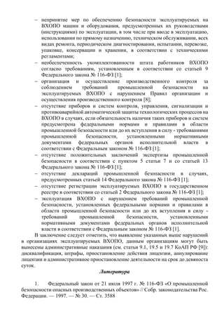  непринятие мер по обеспечению безопасности эксплуатируемых на
ВХОПО машин и оборудования, предусмотренных их руководствами
(инструкциями) по эксплуатации, в том числе при вводе в эксплуатацию,
использовании по прямому назначению, техническом обслуживании, всех
видах ремонта, периодическом диагностировании, испытании, перевозке,
упаковке, консервации и хранении, в соответствии с техническими
регламентами;
 необеспеченность укомплектованности штата работников ВХОПО
согласно требованиям, установленным в соответствии со статьей 9
Федерального закона № 116-ФЗ [1];
 организация и осуществление производственного контроля за
соблюдением требований промышленной безопасности на
эксплуатируемых ВХОПО с нарушением Правил организации и
осуществления производственного контроля [8];
 отсутствие приборов и систем контроля, управления, сигнализации и
противоаварийной автоматической защиты технологических процессов на
ВХОПО в случаях, если обязательность наличия таких приборов и систем
предусмотрена федеральными нормами и правилами в области
промышленной безопасности или до их вступления в силу - требованиями
промышленной безопасности, установленными нормативными
документами федеральных органов исполнительной власти в
соответствии с Федеральным законом № 116-ФЗ [1];
 отсутствие положительных заключений экспертизы промышленной
безопасности в соответствии с пунктом 5 статьи 7 и со статьей 13
Федерального закона № 116-ФЗ [1];
 отсутствие деклараций промышленной безопасности в случаях,
предусмотренных статьей 14 Федерального закона № 116-ФЗ [1];
 отсутствие регистрации эксплуатируемых ВХОПО в государственном
реестре в соответствии со статьей 2 Федерального закона № 116-ФЗ [1];
 эксплуатация ВХОПО с нарушением требований промышленной
безопасности, установленных федеральными нормами и правилами в
области промышленной безопасности или до их вступления в силу -
требований промышленной безопасности, установленными
нормативными документами федеральных органов исполнительной
власти в соответствии с Федеральным законом № 116-ФЗ [1].
В заключение следует отметить, что выявление указанных выше нарушений
в организациях эксплуатируемых ВХОПО, данным организациям могут быть
вынесены административные наказания (см. статьи 9.1, 19.5 и 19.7 КоАП РФ [9]):
дисквалификация, штрафы, приостановление действия лицензии, аннулирование
лицензии и административное приостановление деятельности на срок до девяноста
суток.
Литература
1. Федеральный закон от 21 июля 1997 г. № 116-ФЗ «О промышленной
безопасности опасных производственных объектов» // Собр. законодательства Рос.
Федерации. — 1997. — № 30. — Ст. 3588
 