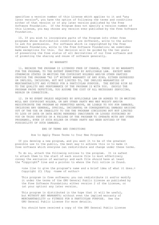 specifies a version number of this License which applies to it and "any
later version", you have the option of following the terms and conditions
either of that version or of any later version published by the Free
Software Foundation. If the Program does not specify a version number of
this License, you may choose any version ever published by the Free Software
Foundation.
10. If you wish to incorporate parts of the Program into other free
programs whose distribution conditions are different, write to the author
to ask for permission. For software which is copyrighted by the Free
Software Foundation, write to the Free Software Foundation; we sometimes
make exceptions for this. Our decision will be guided by the two goals
of preserving the free status of all derivatives of our free software and
of promoting the sharing and reuse of software generally.
NO WARRANTY
11. BECAUSE THE PROGRAM IS LICENSED FREE OF CHARGE, THERE IS NO WARRANTY
FOR THE PROGRAM, TO THE EXTENT PERMITTED BY APPLICABLE LAW. EXCEPT WHEN
OTHERWISE STATED IN WRITING THE COPYRIGHT HOLDERS AND/OR OTHER PARTIES
PROVIDE THE PROGRAM "AS IS" WITHOUT WARRANTY OF ANY KIND, EITHER EXPRESSED
OR IMPLIED, INCLUDING, BUT NOT LIMITED TO, THE IMPLIED WARRANTIES OF
MERCHANTABILITY AND FITNESS FOR A PARTICULAR PURPOSE. THE ENTIRE RISK AS
TO THE QUALITY AND PERFORMANCE OF THE PROGRAM IS WITH YOU. SHOULD THE
PROGRAM PROVE DEFECTIVE, YOU ASSUME THE COST OF ALL NECESSARY SERVICING,
REPAIR OR CORRECTION.
12. IN NO EVENT UNLESS REQUIRED BY APPLICABLE LAW OR AGREED TO IN WRITING
WILL ANY COPYRIGHT HOLDER, OR ANY OTHER PARTY WHO MAY MODIFY AND/OR
REDISTRIBUTE THE PROGRAM AS PERMITTED ABOVE, BE LIABLE TO YOU FOR DAMAGES,
INCLUDING ANY GENERAL, SPECIAL, INCIDENTAL OR CONSEQUENTIAL DAMAGES ARISING
OUT OF THE USE OR INABILITY TO USE THE PROGRAM (INCLUDING BUT NOT LIMITED
TO LOSS OF DATA OR DATA BEING RENDERED INACCURATE OR LOSSES SUSTAINED BY
YOU OR THIRD PARTIES OR A FAILURE OF THE PROGRAM TO OPERATE WITH ANY OTHER
PROGRAMS), EVEN IF SUCH HOLDER OR OTHER PARTY HAS BEEN ADVISED OF THE
POSSIBILITY OF SUCH DAMAGES.
END OF TERMS AND CONDITIONS
How to Apply These Terms to Your New Programs
If you develop a new program, and you want it to be of the greatest
possible use to the public, the best way to achieve this is to make it
free software which everyone can redistribute and change under these terms.
To do so, attach the following notices to the program. It is safest
to attach them to the start of each source file to most effectively
convey the exclusion of warranty; and each file should have at least
the "copyright" line and a pointer to where the full notice is found.
<one line to give the program's name and a brief idea of what it does.>
Copyright (C) 19yy <name of author>
This program is free software; you can redistribute it and/or modify
it under the terms of the GNU General Public License as published by
the Free Software Foundation; either version 2 of the License, or
(at your option) any later version.
This program is distributed in the hope that it will be useful,
but WITHOUT ANY WARRANTY; without even the implied warranty of
MERCHANTABILITY or FITNESS FOR A PARTICULAR PURPOSE. See the
GNU General Public License for more details.
You should have received a copy of the GNU General Public License
 