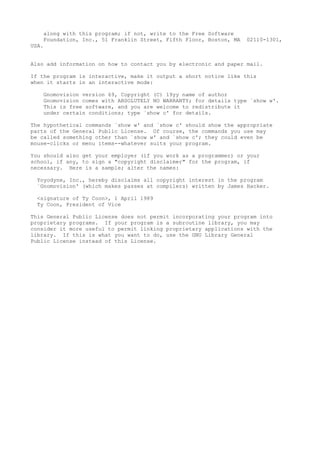 along with this program; if not, write to the Free Software
Foundation, Inc., 51 Franklin Street, Fifth Floor, Boston, MA 02110-1301,
USA.
Also add information on how to contact you by electronic and paper mail.
If the program is interactive, make it output a short notice like this
when it starts in an interactive mode:
Gnomovision version 69, Copyright (C) 19yy name of author
Gnomovision comes with ABSOLUTELY NO WARRANTY; for details type `show w'.
This is free software, and you are welcome to redistribute it
under certain conditions; type `show c' for details.
The hypothetical commands `show w' and `show c' should show the appropriate
parts of the General Public License. Of course, the commands you use may
be called something other than `show w' and `show c'; they could even be
mouse-clicks or menu items--whatever suits your program.
You should also get your employer (if you work as a programmer) or your
school, if any, to sign a "copyright disclaimer" for the program, if
necessary. Here is a sample; alter the names:
Yoyodyne, Inc., hereby disclaims all copyright interest in the program
`Gnomovision' (which makes passes at compilers) written by James Hacker.
<signature of Ty Coon>, 1 April 1989
Ty Coon, President of Vice
This General Public License does not permit incorporating your program into
proprietary programs. If your program is a subroutine library, you may
consider it more useful to permit linking proprietary applications with the
library. If this is what you want to do, use the GNU Library General
Public License instead of this License.
 