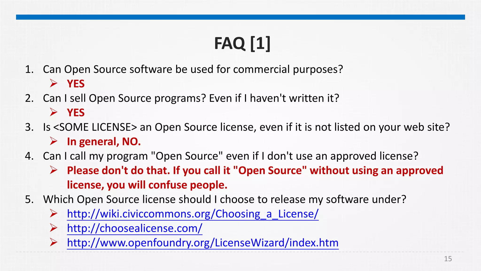 15
FAQ [1]
1. Can Open Source software be used for commercial purposes?
 YES
2. Can I sell Open Source programs? Even if I haven't written it?
 YES
3. Is <SOME LICENSE> an Open Source license, even if it is not listed on your web site?
 In general, NO.
4. Can I call my program "Open Source" even if I don't use an approved license?
 Please don't do that. If you call it "Open Source" without using an approved
license, you will confuse people.
5. Which Open Source license should I choose to release my software under?
 http://wiki.civiccommons.org/Choosing_a_License/
 http://choosealicense.com/
 http://www.openfoundry.org/LicenseWizard/index.htm
 
