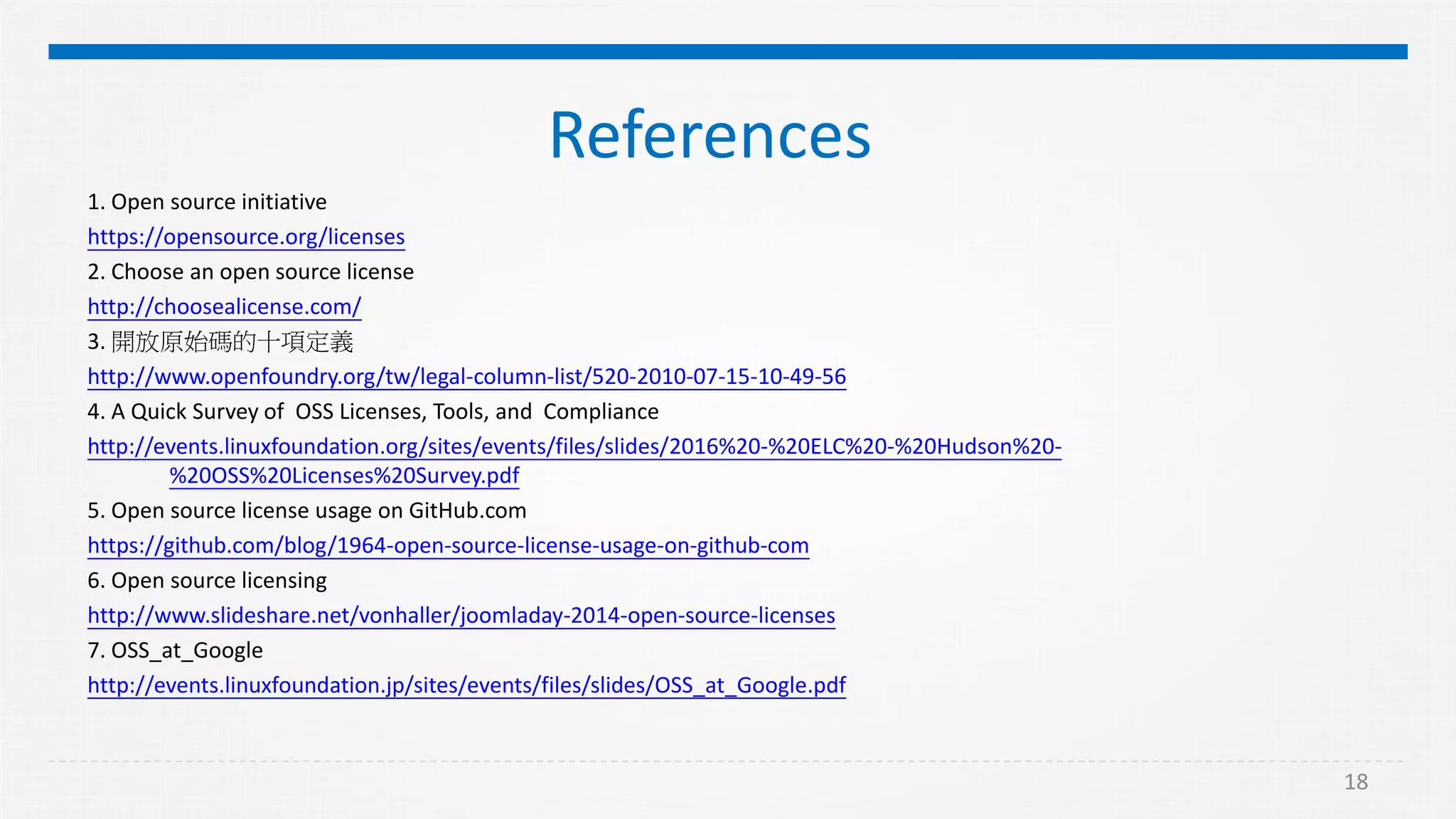 18
References
1. Open source initiative
https://opensource.org/licenses
2. Choose an open source license
http://choosealicense.com/
3. 開放原始碼的十項定義
http://www.openfoundry.org/tw/legal-column-list/520-2010-07-15-10-49-56
4. A Quick Survey of OSS Licenses, Tools, and Compliance
http://events.linuxfoundation.org/sites/events/files/slides/2016%20-%20ELC%20-%20Hudson%20-
%20OSS%20Licenses%20Survey.pdf
5. Open source license usage on GitHub.com
https://github.com/blog/1964-open-source-license-usage-on-github-com
6. Open source licensing
http://www.slideshare.net/vonhaller/joomladay-2014-open-source-licenses
7. OSS_at_Google
http://events.linuxfoundation.jp/sites/events/files/slides/OSS_at_Google.pdf
 