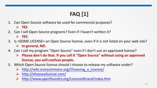 15
FAQ [1]
1. Can Open Source software be used for commercial purposes?
 YES
2. Can I sell Open Source programs? Even if I haven't written it?
 YES
3. Is <SOME LICENSE> an Open Source license, even if it is not listed on your web site?
 In general, NO.
4. Can I call my program "Open Source" even if I don't use an approved license?
 Please don't do that. If you call it "Open Source" without using an approved
license, you will confuse people.
5. Which Open Source license should I choose to release my software under?
 http://wiki.civiccommons.org/Choosing_a_License/
 http://choosealicense.com/
 http://www.openfoundry.org/LicenseWizard/index.htm
 
