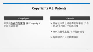 4
Copyrights V.S. Patents
只要是你創作的東西, 就有 copyright,
也就是著作權
Copyrights
 需在地申請且經過專利局審查, 公告,
公開, 最後授證, 才有專利權
 專利為屬地主義, 不得跨國使用
 有些國家不允許軟體專利
Patents
 