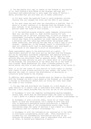 2. You may modify your copy or copies of the Program or any portion
of it, thus forming a work based on the Program, and copy and
distribute such modifications or work under the terms of Section 1
above, provided that you also meet all of these conditions:
a) You must cause the modified files to carry prominent notices
stating that you changed the files and the date of any change.
b) You must cause any work that you distribute or publish, that in
whole or in part contains or is derived from the Program or any
part thereof, to be licensed as a whole at no charge to all third
parties under the terms of this License.
c) If the modified program normally reads commands interactively
when run, you must cause it, when started running for such
interactive use in the most ordinary way, to print or display an
announcement including an appropriate copyright notice and a
notice that there is no warranty (or else, saying that you provide
a warranty) and that users may redistribute the program under
these conditions, and telling the user how to view a copy of this
License. (Exception: if the Program itself is interactive but
does not normally print such an announcement, your work based on
the Program is not required to print an announcement.)
These requirements apply to the modified work as a whole. If
identifiable sections of that work are not derived from the Program,
and can be reasonably considered independent and separate works in
themselves, then this License, and its terms, do not apply to those
sections when you distribute them as separate works. But when you
distribute the same sections as part of a whole which is a work based
on the Program, the distribution of the whole must be on the terms of
this License, whose permissions for other licensees extend to the
entire whole, and thus to each and every part regardless of who wrote it.
Thus, it is not the intent of this section to claim rights or contest
your rights to work written entirely by you; rather, the intent is to
exercise the right to control the distribution of derivative or
collective works based on the Program.
In addition, mere aggregation of another work not based on the Program
with the Program (or with a work based on the Program) on a volume of
a storage or distribution medium does not bring the other work under
the scope of this License.
3. You may copy and distribute the Program (or a work based on it,
under Section 2) in object code or executable form under the terms of
Sections 1 and 2 above provided that you also do one of the following:
a) Accompany it with the complete corresponding machine-readable
source code, which must be distributed under the terms of Sections
1 and 2 above on a medium customarily used for software interchange; or,
b) Accompany it with a written offer, valid for at least three
years, to give any third party, for a charge no more than your
cost of physically performing source distribution, a complete
machine-readable copy of the corresponding source code, to be
distributed under the terms of Sections 1 and 2 above on a medium
customarily used for software interchange; or,
c) Accompany it with the information you received as to the offer
to distribute corresponding source code. (This alternative is
allowed only for noncommercial distribution and only if you
received the program in object code or executable form with such
an offer, in accord with Subsection b above.)
 