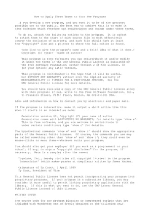 How to Apply These Terms to Your New Programs
If you develop a new program, and you want it to be of the greatest
possible use to the public, the best way to achieve this is to make it
free software which everyone can redistribute and change under these terms.
To do so, attach the following notices to the program. It is safest
to attach them to the start of each source file to most effectively
convey the exclusion of warranty; and each file should have at least
the "copyright" line and a pointer to where the full notice is found.
<one line to give the program's name and a brief idea of what it does.>
Copyright (C) <year> <name of author>
This program is free software; you can redistribute it and/or modify
it under the terms of the GNU General Public License as published by
the Free Software Foundation; either version 2 of the License, or
(at your option) any later version.
This program is distributed in the hope that it will be useful,
but WITHOUT ANY WARRANTY; without even the implied warranty of
MERCHANTABILITY or FITNESS FOR A PARTICULAR PURPOSE. See the
GNU General Public License for more details.
You should have received a copy of the GNU General Public License along
with this program; if not, write to the Free Software Foundation, Inc.,
51 Franklin Street, Fifth Floor, Boston, MA 02110-1301 USA.
Also add information on how to contact you by electronic and paper mail.
If the program is interactive, make it output a short notice like this
when it starts in an interactive mode:
Gnomovision version 69, Copyright (C) year name of author
Gnomovision comes with ABSOLUTELY NO WARRANTY; for details type `show w'.
This is free software, and you are welcome to redistribute it
under certain conditions; type `show c' for details.
The hypothetical commands `show w' and `show c' should show the appropriate
parts of the General Public License. Of course, the commands you use may
be called something other than `show w' and `show c'; they could even be
mouse-clicks or menu items--whatever suits your program.
You should also get your employer (if you work as a programmer) or your
school, if any, to sign a "copyright disclaimer" for the program, if
necessary. Here is a sample; alter the names:
Yoyodyne, Inc., hereby disclaims all copyright interest in the program
`Gnomovision' (which makes passes at compilers) written by James Hacker.
<signature of Ty Coon>, 1 April 1989
Ty Coon, President of Vice
This General Public License does not permit incorporating your program into
proprietary programs. If your program is a subroutine library, you may
consider it more useful to permit linking proprietary applications with the
library. If this is what you want to do, use the GNU Lesser General
Public License instead of this License.
WRITTEN OFFER
The source code for any program binaries or compressed scripts that are
included with WordPress can be freely obtained at the following URL:
 