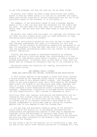 in new free programs; and that you know you can do these things.
To protect your rights, we need to make restrictions that forbid
anyone to deny you these rights or to ask you to surrender the rights.
These restrictions translate to certain responsibilities for you if you
distribute copies of the software, or if you modify it.
For example, if you distribute copies of such a program, whether
gratis or for a fee, you must give the recipients all the rights that
you have. You must make sure that they, too, receive or can get the
source code. And you must show them these terms so they know their
rights.
We protect your rights with two steps: (1) copyright the software, and
(2) offer you this license which gives you legal permission to copy,
distribute and/or modify the software.
Also, for each author's protection and ours, we want to make certain
that everyone understands that there is no warranty for this free
software. If the software is modified by someone else and passed on, we
want its recipients to know that what they have is not the original, so
that any problems introduced by others will not reflect on the original
authors' reputations.
Finally, any free program is threatened constantly by software
patents. We wish to avoid the danger that redistributors of a free
program will individually obtain patent licenses, in effect making the
program proprietary. To prevent this, we have made it clear that any
patent must be licensed for everyone's free use or not licensed at all.
The precise terms and conditions for copying, distribution and
modification follow.
GNU GENERAL PUBLIC LICENSE
TERMS AND CONDITIONS FOR COPYING, DISTRIBUTION AND MODIFICATION
0. This License applies to any program or other work which contains
a notice placed by the copyright holder saying it may be distributed
under the terms of this General Public License. The "Program", below,
refers to any such program or work, and a "work based on the Program"
means either the Program or any derivative work under copyright law:
that is to say, a work containing the Program or a portion of it,
either verbatim or with modifications and/or translated into another
language. (Hereinafter, translation is included without limitation in
the term "modification".) Each licensee is addressed as "you".
Activities other than copying, distribution and modification are not
covered by this License; they are outside its scope. The act of
running the Program is not restricted, and the output from the Program
is covered only if its contents constitute a work based on the
Program (independent of having been made by running the Program).
Whether that is true depends on what the Program does.
1. You may copy and distribute verbatim copies of the Program's
source code as you receive it, in any medium, provided that you
conspicuously and appropriately publish on each copy an appropriate
copyright notice and disclaimer of warranty; keep intact all the
notices that refer to this License and to the absence of any warranty;
and give any other recipients of the Program a copy of this License
along with the Program.
You may charge a fee for the physical act of transferring a copy, and
you may at your option offer warranty protection in exchange for a fee.
 