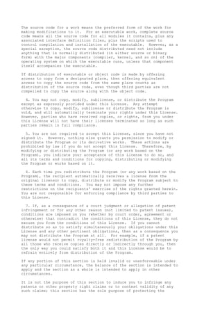 The source code for a work means the preferred form of the work for
making modifications to it. For an executable work, complete source
code means all the source code for all modules it contains, plus any
associated interface definition files, plus the scripts used to
control compilation and installation of the executable. However, as a
special exception, the source code distributed need not include
anything that is normally distributed (in either source or binary
form) with the major components (compiler, kernel, and so on) of the
operating system on which the executable runs, unless that component
itself accompanies the executable.
If distribution of executable or object code is made by offering
access to copy from a designated place, then offering equivalent
access to copy the source code from the same place counts as
distribution of the source code, even though third parties are not
compelled to copy the source along with the object code.
4. You may not copy, modify, sublicense, or distribute the Program
except as expressly provided under this License. Any attempt
otherwise to copy, modify, sublicense or distribute the Program is
void, and will automatically terminate your rights under this License.
However, parties who have received copies, or rights, from you under
this License will not have their licenses terminated so long as such
parties remain in full compliance.
5. You are not required to accept this License, since you have not
signed it. However, nothing else grants you permission to modify or
distribute the Program or its derivative works. These actions are
prohibited by law if you do not accept this License. Therefore, by
modifying or distributing the Program (or any work based on the
Program), you indicate your acceptance of this License to do so, and
all its terms and conditions for copying, distributing or modifying
the Program or works based on it.
6. Each time you redistribute the Program (or any work based on the
Program), the recipient automatically receives a license from the
original licensor to copy, distribute or modify the Program subject to
these terms and conditions. You may not impose any further
restrictions on the recipients' exercise of the rights granted herein.
You are not responsible for enforcing compliance by third parties to
this License.
7. If, as a consequence of a court judgment or allegation of patent
infringement or for any other reason (not limited to patent issues),
conditions are imposed on you (whether by court order, agreement or
otherwise) that contradict the conditions of this License, they do not
excuse you from the conditions of this License. If you cannot
distribute so as to satisfy simultaneously your obligations under this
License and any other pertinent obligations, then as a consequence you
may not distribute the Program at all. For example, if a patent
license would not permit royalty-free redistribution of the Program by
all those who receive copies directly or indirectly through you, then
the only way you could satisfy both it and this License would be to
refrain entirely from distribution of the Program.
If any portion of this section is held invalid or unenforceable under
any particular circumstance, the balance of the section is intended to
apply and the section as a whole is intended to apply in other
circumstances.
It is not the purpose of this section to induce you to infringe any
patents or other property right claims or to contest validity of any
such claims; this section has the sole purpose of protecting the
 