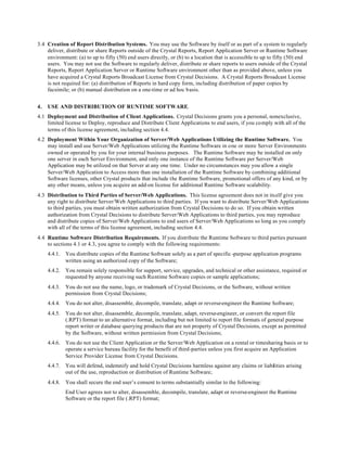 3.4 Creation of Report Distribution Systems. You may use the Software by itself or as part of a system to regularly
deliver, distribute or share Reports outside of the Crystal Reports, Report Application Server or Runtime Software
environment: (a) to up to fifty (50) end users directly, or (b) to a location that is accessible to up to fifty (50) end
users. You may not use the Software to regularly deliver, distribute or share reports to users outside of the Crystal
Reports, Report Application Server or Runtime Software environment other than as provided above, unless you
have acquired a Crystal Reports Broadcast License from Crystal Decisions. A Crystal Reports Broadcast License
is not required for: (a) distribution of Reports in hard copy form, including distribution of paper copies by
facsimile; or (b) manual distribution on a one-time or ad hoc basis.
4. USE AND DISTRIBUTION OF RUNTIME SOFTWARE.
4.1 Deployment and Distribution of Client Applications. Crystal Decisions grants you a personal, nonexclusive,
limited license to Deploy, reproduce and Distribute Client Applications to end users, if you comply with all of the
terms of this license agreement, including section 4.4.
4.2 Deployment Within Your Organization of Server/Web Applications Utilizing the Runtime Software. You
may install and use Server/Web Applications utilizing the Runtime Software in one or more Server Environments
owned or operated by you for your internal business purposes. The Runtime Software may be installed on only
one server in each Server Environment, and only one instance of the Runtime Software per Server/Web
Application may be utilized on that Server at any one time. Under no circumstances may you allow a single
Server/Web Application to Access more than one installation of the Runtime Software by combining additional
Software licenses, other Crystal products that include the Runtime Software, promotional offers of any kind, or by
any other means, unless you acquire an add-on license for additional Runtime Software scalability.
4.3 Distribution to Third Parties of Server/Web Applications. This license agreement does not in itself give you
any right to distribute Server/Web Applications to third parties. If you want to distribute Server/Web Applications
to third parties, you must obtain written authorization from Crystal Decisions to do so. If you obtain written
authorization from Crystal Decisions to distribute Server/Web Applications to third parties, you may reproduce
and distribute copies of Server/Web Applications to end users of Server/Web Applications so long as you comply
with all of the terms of this license agreement, including section 4.4.
4.4 Runtime Software Distribution Requirements. If you distribute the Runtime Software to third parties pursuant
to sections 4.1 or 4.3, you agree to comply with the following requirements:
4.4.1. You distribute copies of the Runtime Software solely as a part of specific -purpose application programs
written using an authorized copy of the Software;
4.4.2. You remain solely responsible for support, service, upgrades, and technical or other assistance, required or
requested by anyone receiving such Runtime Software copies or sample applications;
4.4.3. You do not use the name, logo, or trademark of Crystal Decisions, or the Software, without written
permission from Crystal Decisions;
4.4.4. You do not alter, disassemble, decompile, translate, adapt or reverse-engineer the Runtime Software;
4.4.5. You do not alter, disassemble, decompile, translate, adapt, reverse-engineer, or convert the report file
(.RPT) format to an alternative format, including but not limited to report file formats of general purpose
report writer or database querying products that are not property of Crystal Decisions, except as permitted
by the Software, without written permission from Crystal Decisions;
4.4.6. You do not use the Client Application or the Server/Web Application on a rental or timesharing basis or to
operate a service bureau facility for the benefit of third-parties unless you first acquire an Application
Service Provider License from Crystal Decisions.
4.4.7. You will defend, indemnify and hold Crystal Decisions harmless against any claims or liabilities arising
out of the use, reproduction or distribution of Runtime Software;
4.4.8. You shall secure the end user’s consent to terms substantially similar to the following:
End User agrees not to alter, disassemble, decompile, translate, adapt or reverse-engineer the Runtime
Software or the report file (.RPT) format;
 